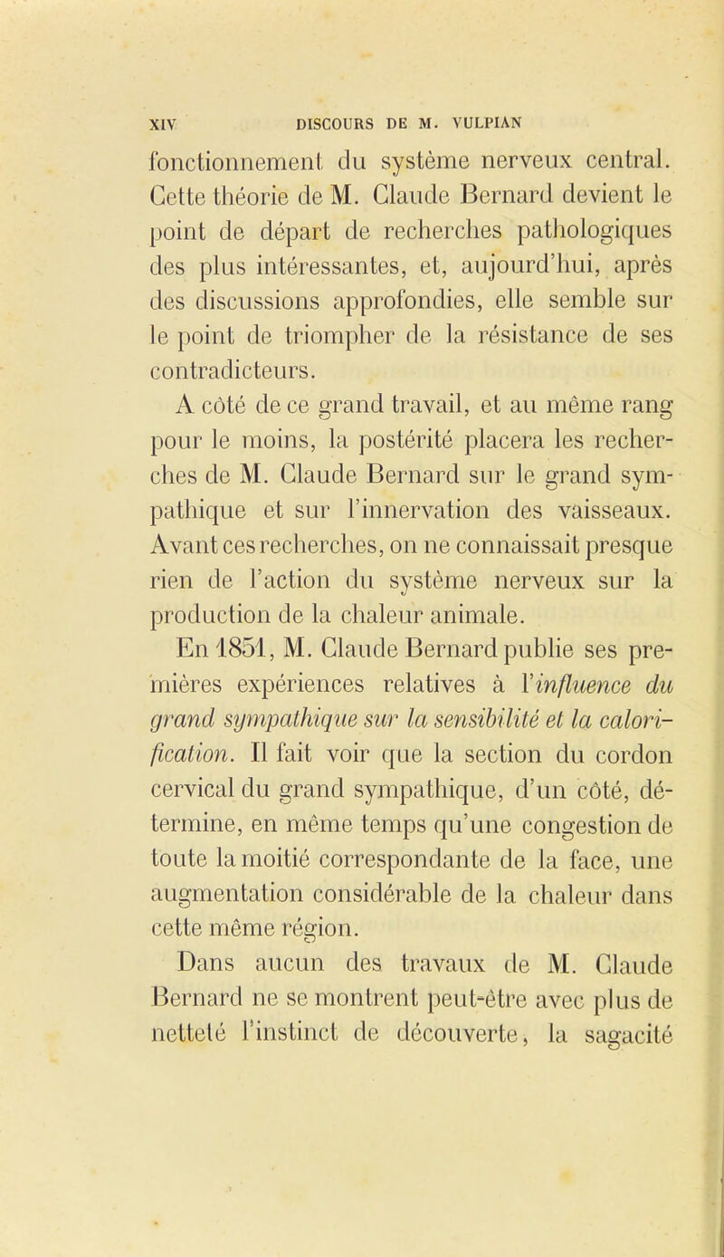 fonctionnement clu système nerveux central. Cette théorie de M. Claude Bernard devient le point de départ de recherches pathologiques des plus intéressantes, et, aujourd'hui, après des discussions approfondies, elle semble sur le point de triompher de la résistance de ses contradicteurs. A côté de ce grand travail, et au même rang pour le moins, la postérité placera les recher- ches de M. Claude Bernard sur le grand sym- pathique et sur l'innervation des vaisseaux. Avant ces recherches, on ne connaissait presque rien de l'action du système nerveux sur la production de la chaleur animale. En 1851, M. Claude Bernard publie ses pre- mières expériences relatives à Vinfluence du grand sympathique sur la sensibilité et la calori- fication. Il fait voir que la section du cordon cervical du grand sympathique, d'un côté, dé- termine, en même temps qu'une congestion de toute la moitié correspondante de la face, une augmentation considérable de la chaleur dans cette même rémon. Dans aucun des travaux de M. Claude Bernard ne se montrent peut-être avec plus de netteté l'instinct de découverte, la sagacité