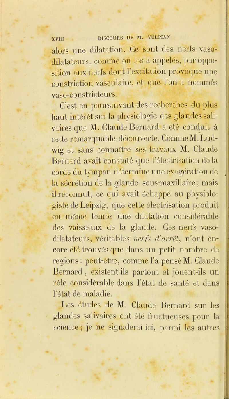 alors une dilatation. Ce sont des nerfs vaso- dilatateurs, comme on les a appelés, par oppo- sition aux nerfs dont l'excitation provoque une constriction vasculaire, et que l'on a nommés vaso-constricteurs. C'est en poursuivant des recherches du plus haut intérêt sur la physiologie des glandes sali- vaires que M. Claude Bernard a été conduit à cette remarquable découverte. CommeM.Lud- wig et sans connaître ses travaux M. Claude Bernard avait constaté que l'électrisation de la corde du tympan détermine une exagération de la sécrétion de la glande sous-maxillaire ; mais il reconnut, ce qui avait échappé au physiolo- giste de Leipzig, que cette électrisation produit en même temps une dilatation considérable des vaisseaux de la glande. Ces nerfs vaso- dilatateurs, véritables nerfs d'arrêt, n'ont en- core été trouvés que dans un petit nombre de régions : peut-être, comme l'a pensé M. Claude Bernard, existent-ils partout et jouent-ils un rôle considérable dans l'état de santé et dans l'état de maladie. Les études de M. Claude Bernard sur les glandes salivaires ont été fructueuses pour la science ; je ne signalerai ici, parmi les autres