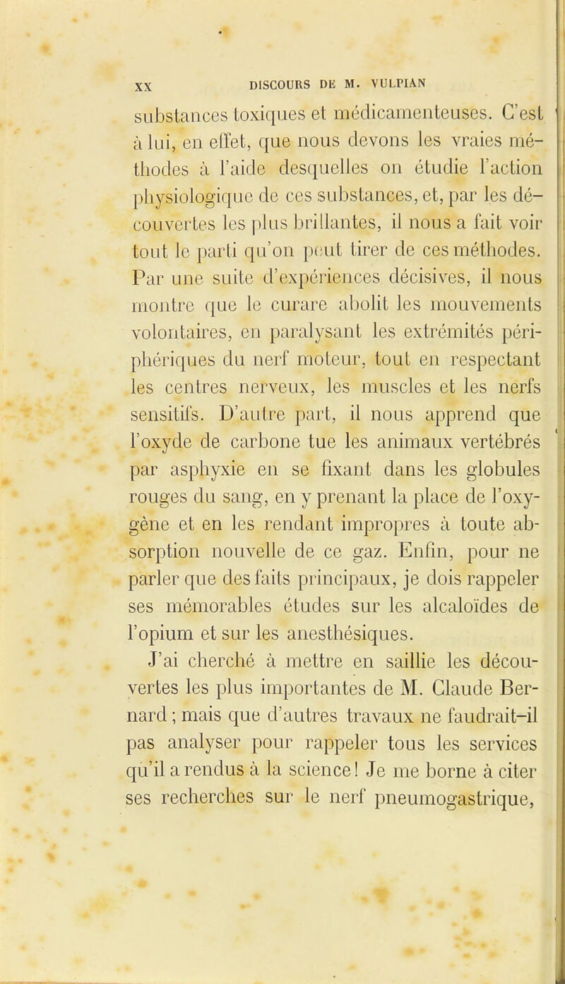 suJostaiices toxiques et médicamenteuses. C'est i à lui, en effet, que nous devons les vraies mé- thodes à l'aide desquelles on étudie l'action physiologique de ces substances, et, par les dé- couvertes les plus brillantes, il nous a fait voir tout le parti qu'on peut tirer de ces méthodes. Par une suite d'expériences décisives, il nous montre que le curare abolit les mouvements volontaires, en paralysant les extrémités péri- phériques du nerf moteur, tout en respectant les centres nerveux, les muscles et les nerfs sensitifs. D'autre part, il nous apprend que l'oxyde de carbone tue les animaux vertébrés par asphyxie en se fixant dans les globules rouges du sang, en y prenant la place de l'oxy- gène et en les rendant impropres à toute ab- sorption nouvelle de ce gaz. Enfin, pour ne parler que des faits principaux, je dois rappeler ses mémorables études sur les alcaloïdes de l'opium et sur les anesthésiques. J'ai cherché à mettre en saillie les décou- vertes les plus importantes de M. Claude Ber- nard ; mais que d'autres travaux ne faudrait-il pas analyser pour rappeler tous les services qu'il a rendus à la science! Je me borne à citer ses recherches sur le nerf pneumogastrique,