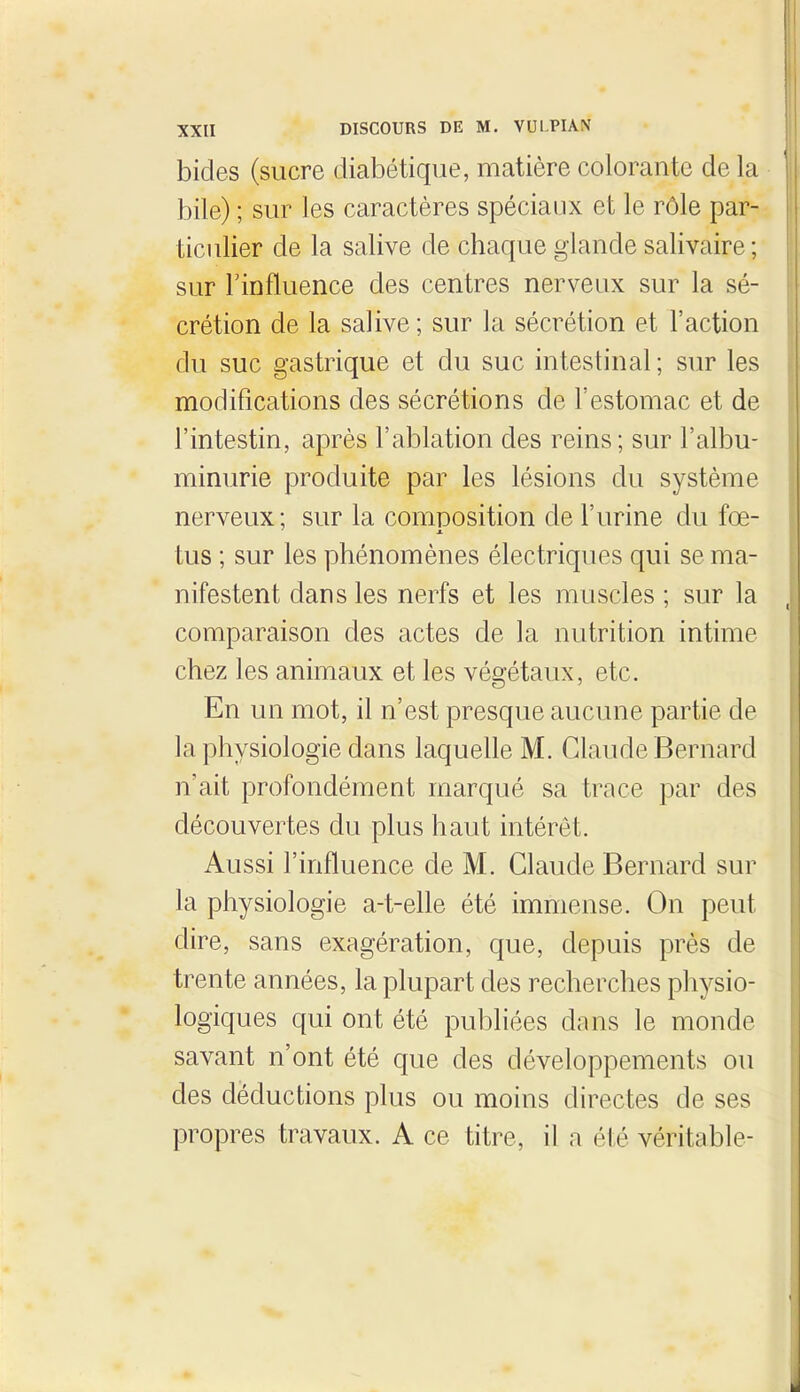 bides (sucre diabétique, matière colorante de la bile) ; sur les caractères spéciaux et le rôle par- ticulier de la salive de chaque glande salivaire ; sur Finfluence des centres nerveux sur la sé- crétion de la salive ; sur la sécrétion et l'action du suc gastrique et du suc intestinal ; siu^ les modifications des sécrétions de l'estomac et de l'intestin, après l'ablation des reins; sur l'albu- minurie produite par les lésions du système nerveux; sur la comDosition de l'urine du fœ- ' M. tus ; sur les phénomènes électriques qui se ma- nifestent dans les nerfs et les muscles ; sur la comparaison des actes de la nutrition intime chez les animaux et les végétaux, etc. En un mot, il n'est presque aucune partie de la physiologie dans laquelle M. Claude Bernard n'ait profondément marqué sa trace par des découvertes du plus haut intérêt. Aussi l'influence de M. Claude Bernard sur la physiologie a-t-elle été immense. On peut dire, sans exagération, que, depuis près de trente années, la plupart des recherches physio- logiques qui ont été publiées dans le monde savant n'ont été que des développements ou des déductions plus ou moins directes de ses propres travaux. A ce titre, il a été véritable-