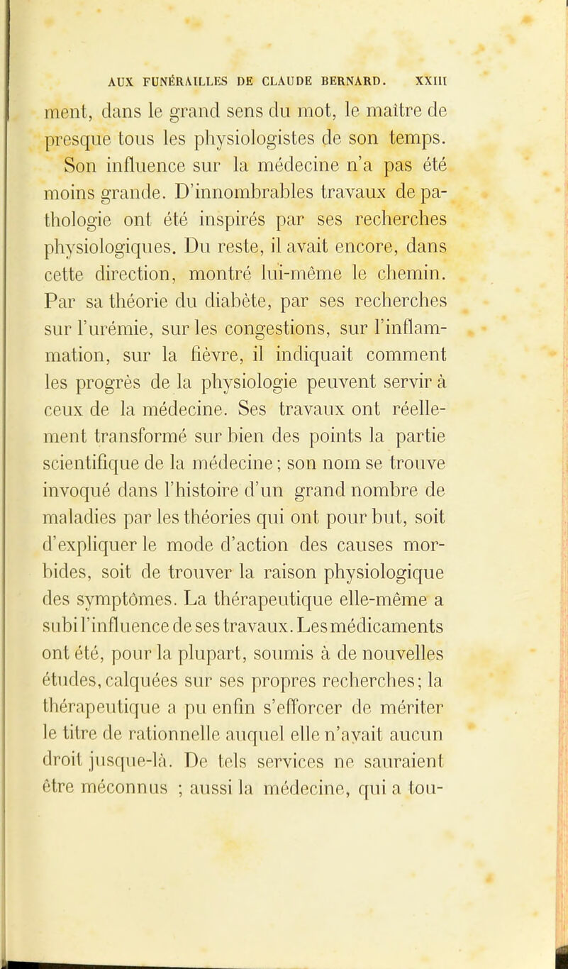 ment, clans le grand sens du mot, le maître de presque tous les physiologistes de son temps. Son influence sur la médecine n'a pas été moins grande. D'innombrables travaux de pa- thologie ont été inspirés par ses recherches physiologiques. Du reste, il avait encore, dans cette direction, montré lui-même le chemin. Par sa théorie du diabète, par ses recherches sur l'urémie, sur les congestions, sur l'inflam- mation, sur la fièvre, il indiquait comment les progrès de la physiologie peuvent servir à ceux de la médecine. Ses travaux ont réelle- ment transformé sur bien des points la partie scientifique de la médecine ; son nom se trouve invoqué dans l'histoire d'un grand nombre de maladies par les théories qui ont pour but, soit d'expliquer le mode d'action des causes mor- bides, soit de trouver la raison physiologique des symptômes. La thérapeutique elle-même a subi l'influence de ses travaux. Les médicaments ont été, pour la plupart, soumis à de nouvelles études,calquées sur ses propres recherches; la thérapeutique a pu enfin s'efforcer de mériter le titre de rationnelle auquel elle n'avait aucun droit jusque-là. De tels services ne sauraient être méconnus ; aussi la médecine, c[ui a ton-