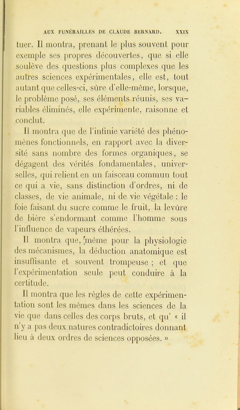 tuer. Il montra, prenant le plus souvent pour exemple ses propres découvertes, que si elle soulève des questions plus complexes que les autres sciences expérimentales, elle est, tout autant que celles-ci, sûre d'elle-même, lorsque, le problème posé, ses éléments réunis, ses va- riables éliminés, elle expérimente, raisonne et conclut. Il montra que de l'inQnie variété des phéno- mènes fonctionnels, en rapport avec la diver- sité sans nombre des formes organiques, se dégagent des vérités fondamentales, univer- selles, qui relient en un faisceau commun tout ce qui a vie, sans distinction d'ordres, ni de classes, de vie animale, ni de vie végétale : le foie faisant du sucre comme le fruit, la levure de bière s'endormant comme l'homme sous l'influence de vapeurs éthérées. Il montra que, [même pour la physiologie des mécanismes, la déduction anatomique est insuffisante et souvent trompeuse ; et que l'expérimentation seule peut conduire à la certitude. Il montra que les règles de cette expérimen- tation sont les mômes dans les sciences de la vie que dans celles des corps bruts, et qu' « il n'y a pas deux natures contradictoires donnant lieu à deux ordres de sciences opposées. »