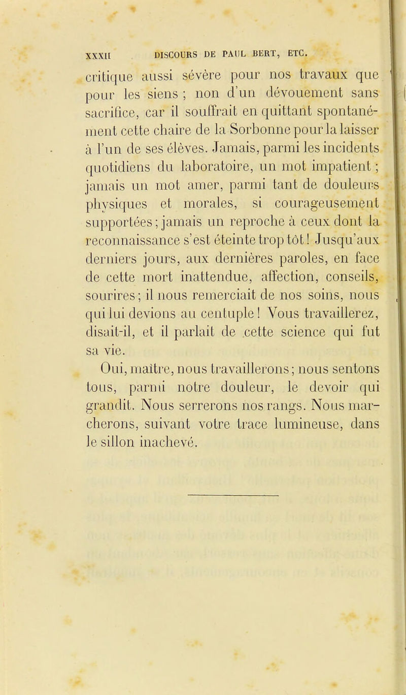 critique aussi sévère pour nos travaux que pour les siens ; non d'un dévouement sans sacritice, car il souffrait en quittant spontané- ment cette chaire de la Sorbonne pour la laisser à l'un de ses élèves. Jamais, parmi les incidents quotidiens du laboratoire, un mot impatient ; jamais un mot amer, parmi tant de douleurs physiques et morales, si courageusement supportées ; jamais un reproche à ceux dont la reconnaissance s'est éteinte trop tôt ! Jusqu'aux derniers jours, aux dernières paroles, en face de cette mort inattendue, affection, conseils, sourires ; il nous remerciait de nos soins, nous qui lui devions au centuple! Vous travaillerez, disait-il, et il parlait de cette science qui fut sa vie. Oui, maitre, nous travaillerons ; nous sentons tous, parmi notre douleur, le devoir qui grandit. Nous serrerons nos rangs. Nous mar- cherons, suivant votre trace lumineuse, dans le sillon inachevé.