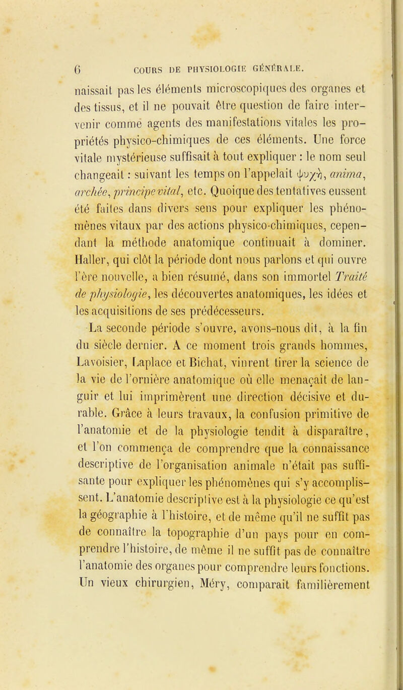 naissait pas les éléments microscopiques des organes et des tissus, et il ne pouvait être question de faire inter- venir comme agents des manifestations vitales les pro- priétés physico-chimiques de ces éléments. Une force vitale mystérieuse suffisait à tout expliquer : le nom seul changeait : suivant les temps on l'appelait anima, archéc, principe vitaletc. Quoique des tentatives eussent été faites dans divers sens pour expliquer les phéno- mènes vitaux par des actions physico-chimiques, cepen- dant la méthode anatomique continuait à dominer. Haller, qui clôt la période dont nous parlons et qui ouvre l'ère nouvelle, a bien résumé, dans son immortel Traité de physiologie, les découvertes anatomiques, les idées et les acquisitions de ses prédécesseurs. La seconde période s'ouvre, avons-nous dit, à la fin du siècle dernier. A ce moment trois grands hommes, Lavoisier, l.aplace elBichat, vinrent tirer la science de la vie de l'ornière anatomique où elle menaçait de lan- guir et lui imprimèrent une direction décisive et du- rable. Grâce à leurs travaux, la confusion primitive de l'anatomie et de la physiologie tendit à disparaître, et l'on commença de comprendre que la connaissance descriptive de l'organisation animale n'était pas suffi- sante pour expliquer les phénomènes qui s'y accomplis- sent. L'anatomie descriptive est cà la physiologie ce qu'est la géographie à Thisloire, et de même qu'il ne suffit pas de connaître la topographie d'un pays pour en com- prendre l'histoire, de même il ne suffit pas de connaître l'anatomie des organes pour comprendre leurs fonctions. Un vieux chirurgien, Méry, comparait familièrement