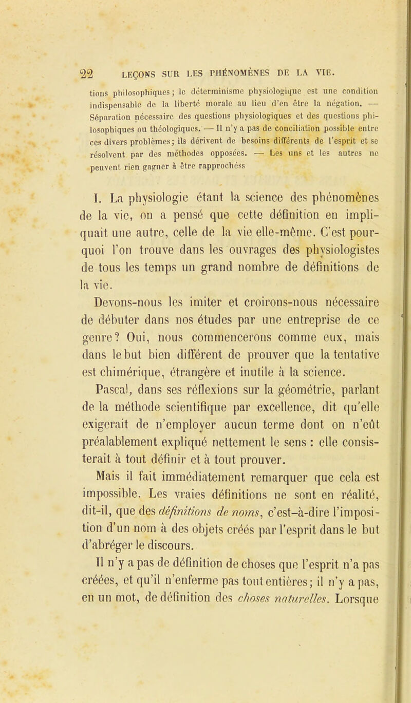 tions philosophiques; le déterminisme physiologique est une condition indispensable de la liberté morale au lieu d'en être la négation. — Séparation nécessaire des questions physiologiques et des questions phi- losophiques ou théologiques. — Il n'y a pas de conciliation possible entre ces divers problèmes; ils dérivent de besoins différents de l'esprit et se résolvent par des méthodes opposées. — Les uns et les autres ne peuvent rien gagner à être rapprochéss I. La physiologie étant la science des phénomènes de la vie, on a pensé que cette définition en impli- quait une autre, celle de la vie elle-môme. C'est pour- quoi l'on trouve dans les ouvrages des physiologistes de tous les temps un grand nombre de définitions de la vie. Devons-nous les imiter et croirons-nous nécessaire de débuter dans nos études par une entreprise de ce genre? Oui, nous commencerons comme eux, mais dans le but bien différent de prouver que la tentative est chimérique, étrangère et inutile à la science. Pascal, dans ses réflexions sur la géométrie, parlant de la méthode scientifique par excellence, dit qu'elle exigerait de n'employer aucun terme dont on n'eût préalablement expliqué nettement le sens : elle consis- terait à tout définir et à tout prouver. Mais il fait immédiatement remarquer que cela est impossible. Les vraies définitions ne sont en réalité, dit-il, que des définitions de noms, c'est-à-dire l'imposi- tion d'un nom à des objets créés par l'esprit dans le but d'abréger le discours. Il n'y a pas de définition de choses que l'esprit n'a pas créées, et qu'il n'enferme pas tout entières; il n'y a pas, en un mot, de définition des c/wses naturelles. Lorsque