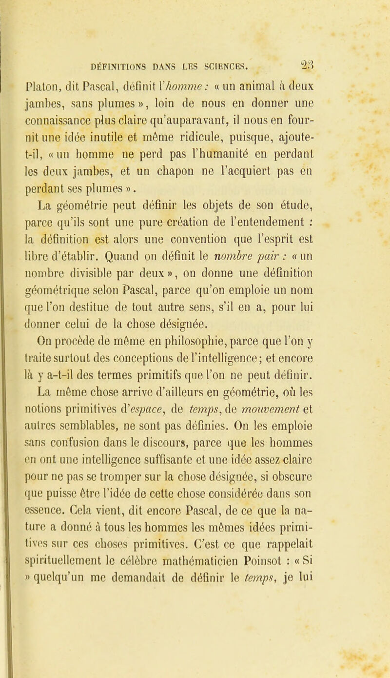 Platon, dit Pascal, définit Xhomme : « un animal à deux jambes, sans plumes », loin de nous en donner une connaissance plus claire qu'auparavant, il nous en four- nit une idée inutile et même ridicule, puisque, ajoute- t-il, «un homme ne perd pas l'humanité en perdant les deux jambes, et un chapon ne l'acquiert pas en perdant ses plumes ». La géométrie peut définir les objets de son étude, parce qu'ils sont une pure création de l'entendement : la définition est alors une convention que l'esprit est libre d'établir. Quand on définit le nombre pair : « un nombre divisible par deux », on donne une définition géométrique selon Pascal, parce qu'on emploie un nom que l'on destitue de tout autre sens, s'il en a, pour lui donner celui de la chose désignée. On procède de môme en philosophie, parce que l'on y traite surtout des conceptions de l'intelligence; et encore là y a-t-il des termes primitifs que l'on ne peut définir. La môme chose arrive d'ailleurs en géométrie, où les notions primitives d'espace, de temps^ de mouvement et autres semblables, ne sont pas définies. On les emploie sans confusion dans le discours, parce que les hommes en ont une intelligence suffisante et une idée assez claire pour ne pas se tromper sur la chose désignée, si obscure que puisse ôtrc l'idée de cette chose considérée dans son essence. Cela vient, dit encore Pascal, de ce que la na- ture a donné à tous les hommes les mêmes idées primi- tives sur ces choses primitives. C'est ce que rappelait spirituellement le célèbre mathématicien Poinsot : « Si » quelqu'un me demandait de définir le temps, je lui