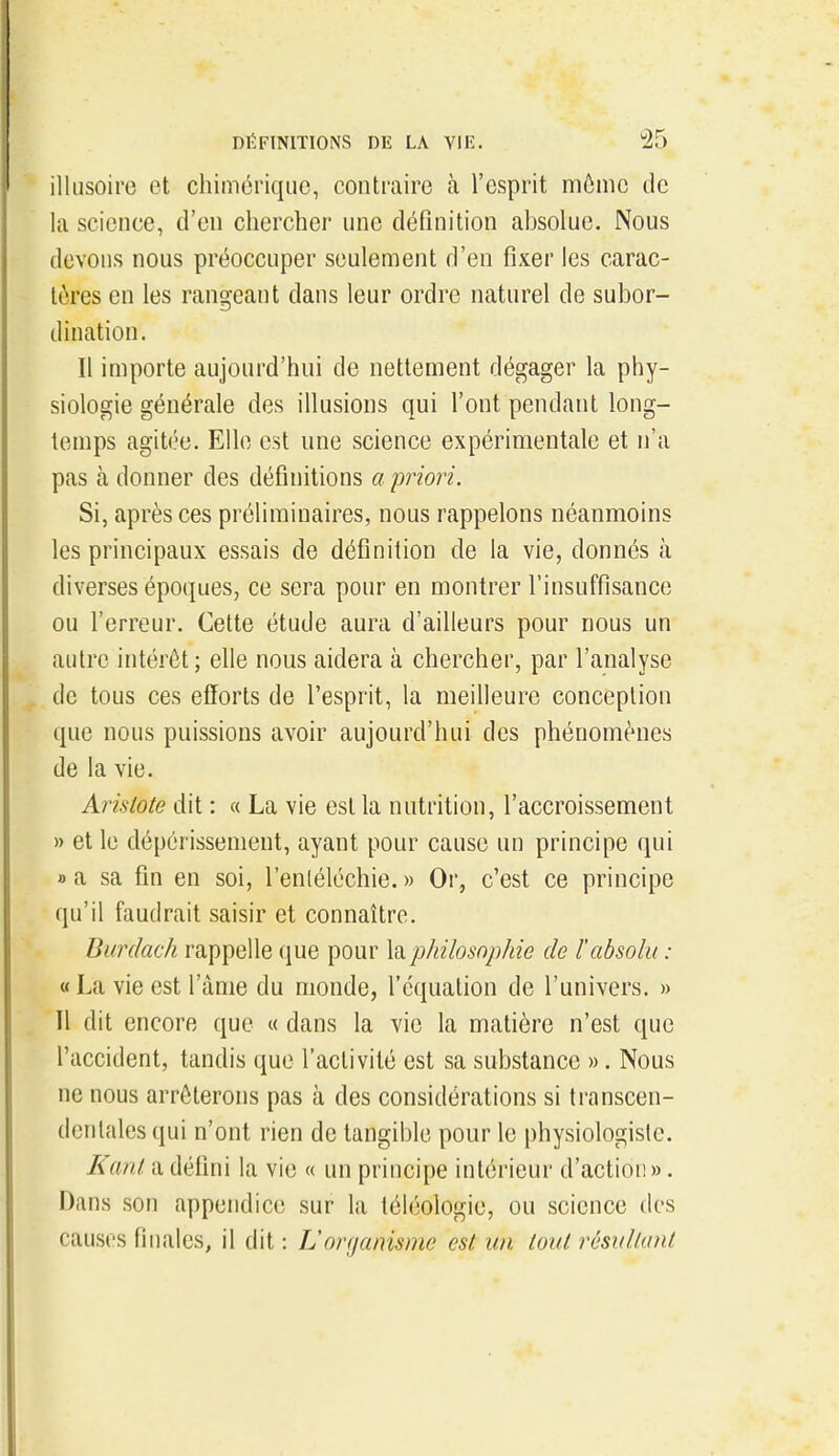 illusoire et chimérique, contraire à l'esprit môme de la science, d'en chercher une déQnition absolue. Nous devons nous préoccuper seulement d'en fixer les carac- tères en les rangeant dans leur ordre naturel de subor- dination. Il importe aujourd'hni de nettement dégager la phy- siologie générale des illusions qui l'ont pendant long- temps agitée. Elle est une science expérimentale et n'a pas à donner des définitions a priori. Si, après ces préliminaires, nous rappelons néanmoins les principaux essais de définition de la vie, donnés à diverses époques, ce sera pour en montrer l'insuffisance ou l'erreur. Cette étude aura d'ailleurs pour nous un autre intérêt; elle nous aidera à chercher, par l'analyse de tous ces efforts de l'esprit, la meilleure conception que nous puissions avoir aujourd'hui des phénomènes de la vie. Aristote dit : « La vie est la nutrition, l'accroissement » et le dépérissement, ayant pour cause un principe qui fl a sa fin en soi, l'enléléchie. » Or, c'est ce principe qu'il faudrait saisir et connaître. Burdach rappelle que pour \^philosophie de l'absolu : « La vie est l'âme du monde, l'équation de l'univers. » Il dit encore que « dans la vie la matière n'est que l'accident, tandis que l'activité est sa substance ». Nous ne nous arrêterons pas à des considérations si transcen- dcnlalcs qui n'ont rien de tangible pour le physiologiste. Kcml a défini la vie « un principe intérieur d'action ». Dans .son appendice sur la téléologie, ou science des causes finales, il dit : L'organisme est un tout rôsullant