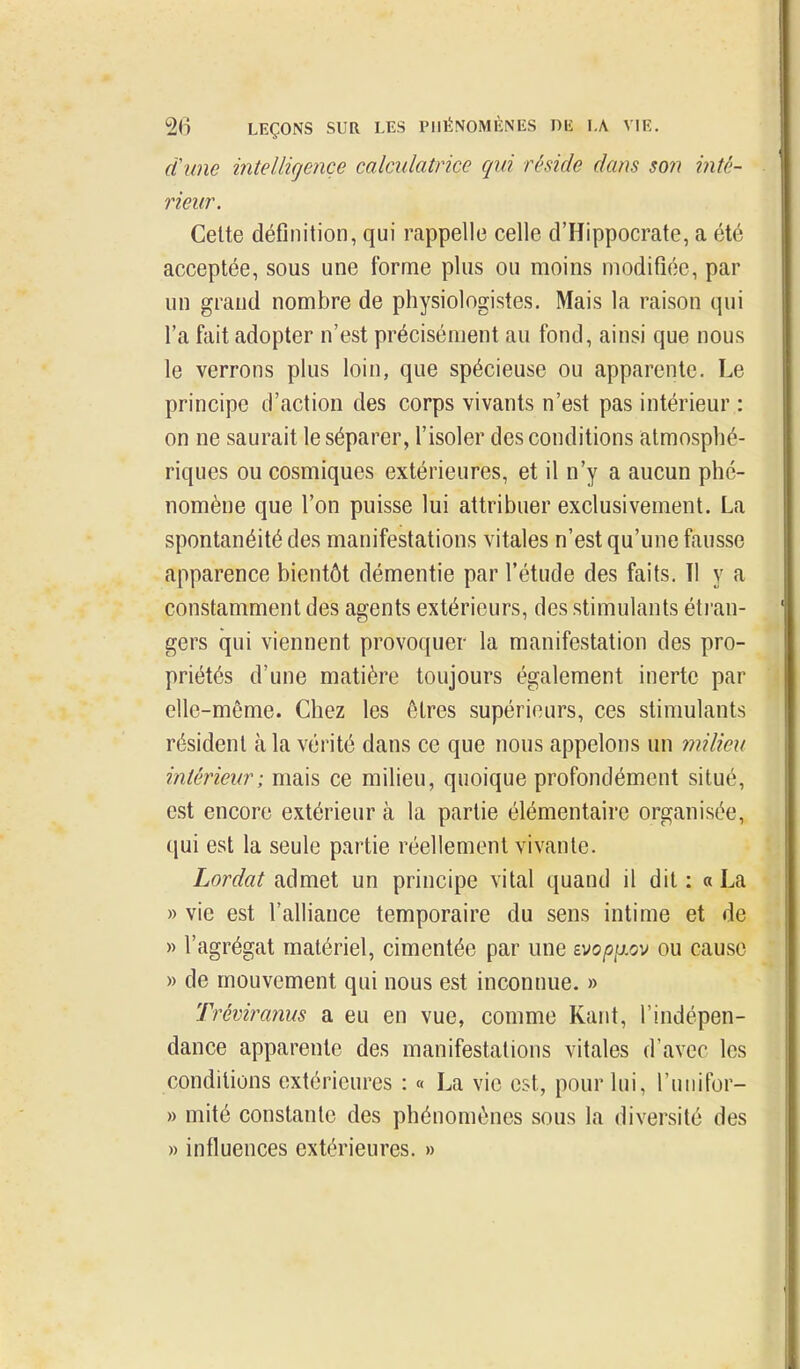 d'une intellicjençe calculatrice qui réside dam so?i inté- rieur. Celte définition, qui rappelle celle d'Hippocrate, a été acceptée, sous une forme plus ou moins modifiée, par un grand nombre de physiologistes. Mais la raison qui l'a fait adopter n'est précisément au fond, ainsi que nous le verrons plus loin, que spécieuse ou apparente. Le principe d'action des corps vivants n'est pas intérieur : on ne saurait le séparer, l'isoler des conditions atmosphé- riques ou cosmiques extérieures, et il n'y a aucun phé- nomène que l'on puisse lui attribuer exclusivement. La spontanéité des manifestations vitales n'est qu'une fausse apparence bientôt démentie par l'étude des faits. Il y a constamment des agents extérieurs, des stimulants éti'au- gers qui viennent provoquer la manifestation des pro- priétés d'une matière toujours également inerte par elle-même. Chez les êtres supérieurs, ces stimulants résident à la vérité dans ce que nous appelons un milieu intérieur; mais ce milieu, quoique profondément situé, est encore extérieur à la partie élémentaire organisée, qui est la seule partie réellement vivante. Lordat admet un principe vital quand il dit : « La » vie est l'alliance temporaire du sens intime et de » l'agrégat matériel, cimentée par une Bvopp.ov ou cause » de mouvement qui nous est inconnue. » Tréviranus a eu en vue, comme Kant, l'indépen- dance apparente des manifestations vitales d'avec les conditions extérieures : « La vie est, pour lui, l'uiiifor- » mité constante des phénomènes sous la diversité des » influences extérieures. »