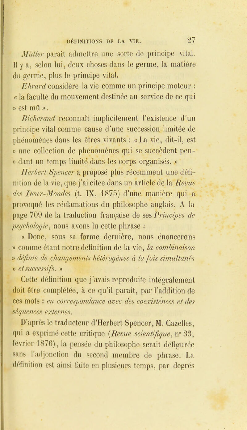 paraît adincttre une sorte de principe vital. Tl y a, selon lui, deux choses dans le germe, la matière du germe, plus le principe vital. Ehrard considère la vie comme un principe moteur : « la faculté du mouvement destinée au service de ce qui » est mû ». Richcrand reconnaît implicitement l'existence d'un principe vital comme cause d'une succession limitée de phénomènes dans les êtres vivants : « La vie, dit-il, est » une collection de phénomènes qui se succèdent pen- » dant un temps limité dans les corps organisés, » Herbert Speiicer a proposé plus récemment une défi- nition de la vie, que j'ai citée dans un article de la Revue des Deux-Mondes (t. IX, 1875) d'une manière qui a provoqué les réclamations du philosophe anglais. A la page 709 de la traduction française de ses Principes de psychologie^ nous avons lu cette phrase : 0 Donc, sous sa forme dernière, nous énoncerons » comme étant notre définition de la vie, la combinaison » définie de changements hétérogènes à la fois simultanés » et successifs. » Cette définition que j'avais reproduite intégralement doit être complétée, à ce qu'il paraît, par l'addition de ces mots : en correspondance avec des coexistences et des séquences externes. D'après le traducteur d'Herbert Spencer, M. Gazelles, qui a exprimé cette critique [Revue scientifique^ n 3,S, février 1876), la pensée du philosophe serait défigurée sans l'adjonclion du second membre de phrase. La définition est ainsi fiiite en plusieurs temps, par degrés