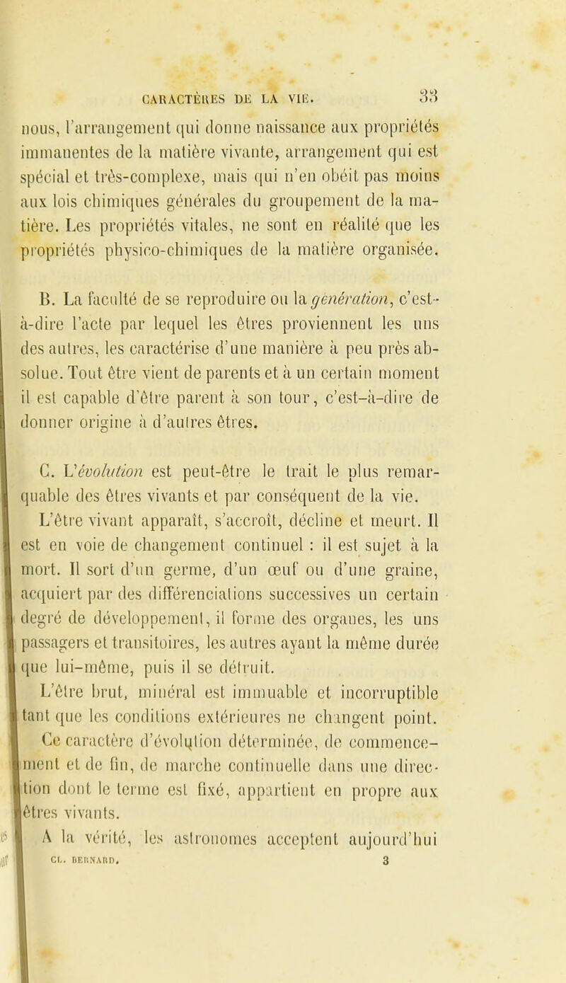 GAIUCTÈUES DE LA Vllî. 38 nous, rarraiigement qui donne naissance aux propriétés immanentes de la matière vivante, arrangement qui est spécial et très-complexe, mais qui n'en obéit pas moins aux lois chimiques générales du groupement de la ma- tière. Les propriétés vitales, ne sont en réalité que les propriétés physico-chimiques de la matière organisée. B. La faculté de se reproduire ou la génération^ c'est- à-dire l'acte par lequel les êtres proviennent les uns des autres, les caractérise d'une manière à peu près ab- solue. Tout être vient de parents et à un certain moment il est capable d'être parent à son tour, c'est-ii-dire de donner origine à d'autres êtres. C. Vévolvtion est peut-être le trait le plus remar- quable des êtres vivants et par conséquent de la vie. L'être vivant apparaît, s'accroît, décline et meurt. Il est en voie de changement continuel : il est sujet à la mort. Il sort d'un germe, d'un œuf ou d'une graine, acquiert par des différenciations successives un certain degré de développement, il forfiie des organes, les uns passagers et transitoires, les autres ayant la même durée que lui-même, puis il se défruit. L'être brut, minéral est immuable et incorruptible tant que les conditions extérieures ne chingent point. Ce caractère d'évolqlion déterminée, de commence- ment et de fin, de marche continuelle dans une direc- tion dont le terme est fixé, appartient en propre aux êtres vivants. A la vérité, les astronomes acceptent aujourd'hui Cl.. riEUNAnn. 3