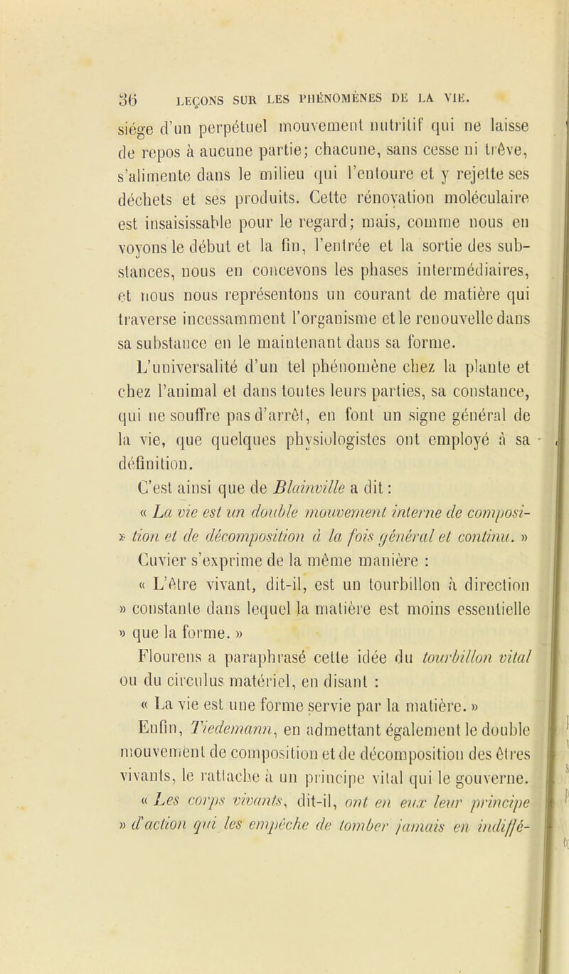 siège d'un perpétuel mouvement nutritif qui ne laisse de repos à aucune partie; chacune, sans cesse ni trêve, s'alimente dans le milieu qui l'entoure et y rejette ses déchets et ses produits. Cette rénovation moléculaire est insaisissable pour le regard; mais, comme nous en voyons le début et la fin, l'entrée et la sortie des sub- stances, nous en concevons les phases intermédiaires, et nous nous représentons un courant de matière qui traverse incessamment l'organisme elle renouvelle dans sa substance en le maintenant dans sa forme. L'universalité d'un tel phénomène chez la plante et chez l'animal et dans toutes leurs parties, sa constance, qui ne souffre pasd'arrôl, en font un signe général de la vie, que quelques physiologistes ont employé à sa définition. C'est ainsi que de Blainville a dit : « La vie est un double mouvement, interne de composi- ï- tion et de décomposition à la fois général et continu. » Cuvier s'exprime de la même manière : « L'être vivant, dit-il, est un tourbillon à direction » constante dans lequel la matière est moins essentielle » que la forme. » Flourens a paraphrasé cette idée du tourbillon vital ou du circulus matériel, en disant : « La vie est une forme servie par la matière. » Enfin, Tiedemann, en admettant également le double mouvement de composition et de décomposition des êtres vivants, le rattache à un principe vital qui le gouverne. « Les corps vivants, dit-il, ont en eux leur principe » daction qui les empêche de tomber jamais en indifjé-