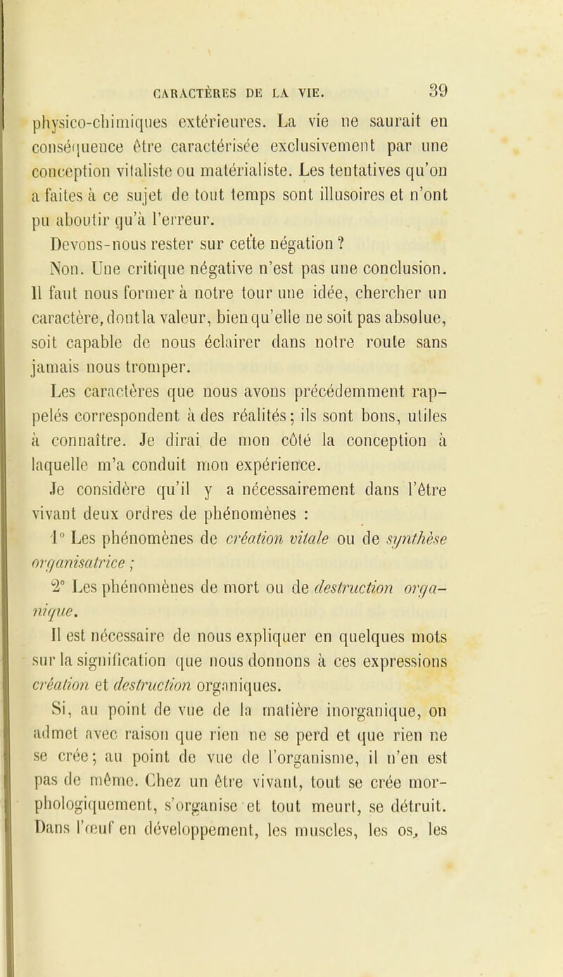 physico-chimiques extérieures. La vie ne saurait en conséquence être caractérisée exclusivement par une conception vilahste ou matérialiste. Les tentatives qu'on a faites à ce sujet de tout temps sont illusoires et n'ont pu aboutir qu'à l'erreur. Devons-nous rester sur cet'te négation ? Non. Une critique négative n'est pas une conclusion. 11 faut nous former à notre tour une idée, chercher un caractère, dont la valeur, bien qu'elle ne soit pas absolue, soit capable de nous éclairer dans notre roule sans jamais nous tromper. Les caractères que nous avons précédemment rap- pelés correspondent à des réalités; ils sont bons, utiles à connaître. Je dirai, de mon côté la conception à laquelle m'a conduit mon expérience. Je considère qu'il y a nécessairement dans l'être vivant deux ordres de phénomènes : 1 Les phénomènes de création vitale ou de synthèse organisatrice ; Les phénomènes de mort ou de destruction orga- nique. Il est nécessaire de nous expliquer en quelques mots sur la signification que nous donnons à ces expressions création et destruction organiques. Si, au point de vue de la matière inorganique, on admet avec raison que rien ne se perd et que rien ne se crée; au point de vue de l'organisme, il n'en est pas de même. Chez un être vivant, tout se crée mor- phologiquement, s'organise et tout meurt, se détruit. Dans l'œuf en développement, les muscles, les os^ les