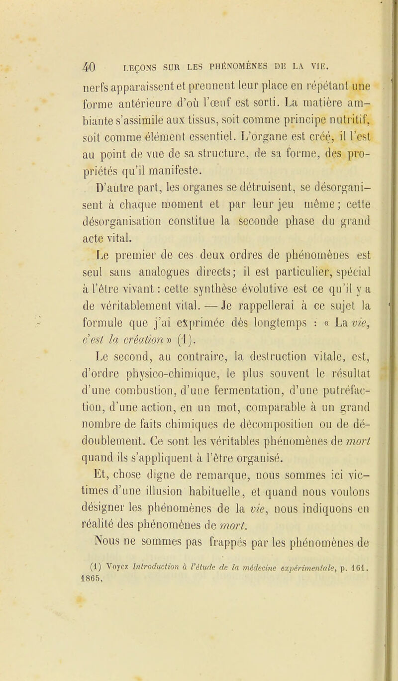 nerfs apparaissent et prennent leur place en répétant une forme antérieure d'oîi l'œuf est sorli. La matière am- biante s'assimile aux tissus, soit comme principe nutritif, soit comme élément essentiel. L'organe est créé, il l'est au point de vue de sa structure, de sa forme, des pro- priétés qu'il manifeste. D'autre part, les organes se détruisent, se désorgani- sent à chaque moment et par leur jeu même ; cette désorganisation constitue la seconde phase du grand acte vital. Le premier de ces deux ordres de phénomènes est seul sans analogues directs; il est particulier, spécial à l'être vivant : cette synthèse évolutive est ce qu'il y a de véritablement vital.—Je rappellerai à ce sujet la formule que j'ai exprimée dès longtemps : « La vie^ cest la création » (1). Le second, au contraire, la destruction vitale, est, d'ordre physico-chimique, le plus souvent le résultat d'une combustion, d'une fermentation, d'une puti'éfac- tion, d'une action, en un mot, comparable à un grand nombre de faits chimiques de décomposition ou de dé- doublement. Ce sont les véritables phénomènes de mort quand ils s'appliquent à l'être organisé. Et, chose digne de remarque, nous sommes ici vic- times d'une illusion habituelle, et quand nous voulons désigner les phénomènes de la vie, nous indiquons en réalité des phénomènes de mort. Nous ne sommes pas frappés par les phénomènes de (1) Voyez Introduction à l'étude de la médecine expérimentale, p. 161. 1865,