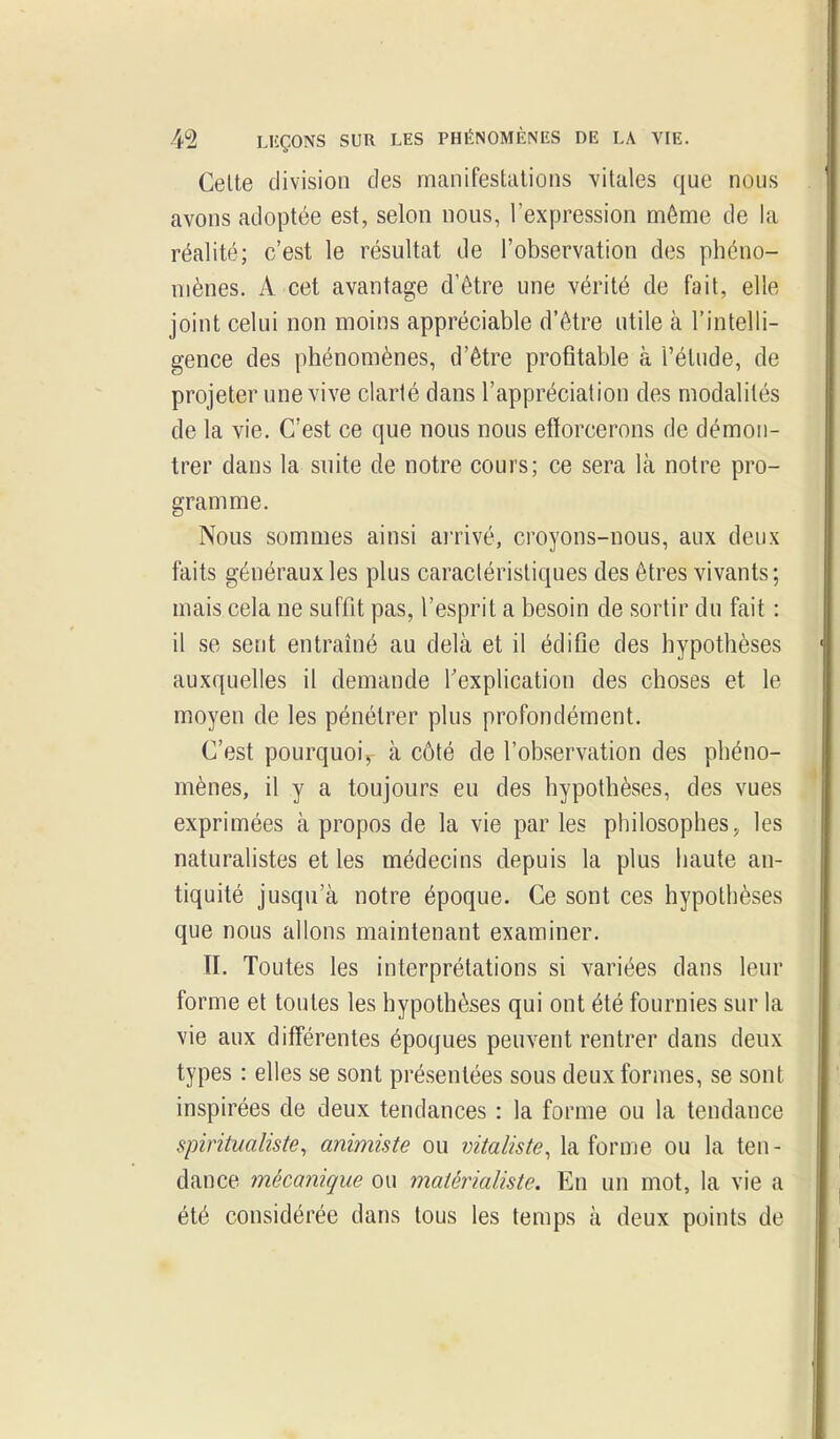 Celte division des manifestations vitales que nous avons adoptée est, selon nous, l'expression môme de la réalité; c'est le résultat de l'observation des phéno- mènes. A cet avantage d'être une vérité de fait, elle joint celui non moins appréciable d'être utile à l'intelli- gence des phénomènes, d'être profitable à l'étude, de projeter une vive clarté dans l'appréciation des modalités de la vie. C'est ce que nous nous efforcerons de démon- trer dans la suite de notre cours; ce sera là notre pro- gramme. Nous sommes ainsi arrivé, croyons-nous, aux deux faits généraux les plus caractéristiques des êtres vivants; mais cela ne suffit pas, l'esprit a besoin de sortir du fait : il se sent entraîné au delà et il édifie des hypothèses auxquelles il demande Texplication des choses et le moyen de les pénétrer plus profondément. C'est pourquoi^ à côté de l'observation des phéno- mènes, il y a toujours eu des hypothèses, des vues exprimées à propos de la vie par les philosophes ^ les naturalistes et les médecins depuis la plus haute an- tiquité jusqu'à notre époque. Ce sont ces hypothèses que nous allons maintenant examiner. II. Toutes les interprétations si variées dans leur forme et toutes les hypothèses qui ont été fournies sur la vie aux différentes époques peuvent rentrer dans deux types : elles se sont présentées sous deux formes, se sont inspirées de deux tendances : la forme ou la tendance spiritualiste, animiste ou vitaliste, la forme ou la ten- dance mécanique ou matérialiste. En un mot, la vie a été considérée dans tous les temps à deux points de