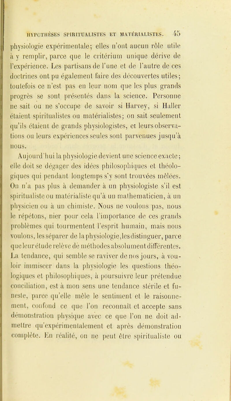 ])hysiologie expérimenlale; elles n'ont aucun rôle utile il y remplir, parce que le ciitériuiii unique dérive de Texpérieuce. Les partisans de l'une et de l'autre de ces doctrines ont pu également faire des découvertes utiles; toutefois ce n'est pas en leur nom que les plus grands progrès se sont présentés dans la science. Personne ne sait ou ne s'occupe de savoir si Harvey, si Haller étaient spirilualisles ou matérialistes; on sait seulement qu'ils étaient de grands physiologistes, et. leurs observa- tions ou leurs expériences seules sont parvenues jusqu'à nous. Aujourd'hui la physiologie devient une science exacte ; elle doit se dégager des idées philosoi)hiques et Ihéolo- giques qui pendant longtemps s'y sont trouvées mêlées. On n'a pas plus à demander à un physiologiste s'il est spiritualiste ou matérialiste qu'à un mathématicien, à un physicien ou à un chimiste. Nous ne voulons pas, nous le répétons, nier pour cela l'importance de ces grands problèmes qui tourmentent l'esprit humain, mais nous voulons, les séparer de laphysiologie,lesdistinguer, parce que leur élude relève dé méthodes absolument ditTérentes. La tendance, qui semble se raviver de nos jours, à vou- loir immiscer dans la physiologie les questions théo- logiques et philosophiques, à poursuivre leur prétendue conciliation, est à mon sens une tendance stérile et fu- neste, parce qu'elle môle le sentiment et le raisonne- ment, confond ce (jue l'on reconnaît et accepte sans démonstration physique avec ce que l'on ne doit ad- mettre (ju'expérimenlalement et après démonstration complète. En réalité, on ne peut être spiritualiste ou