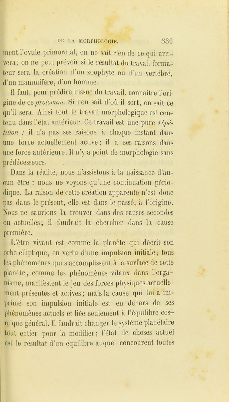 I DE LA MORPHOLOGIE. 331 ment l'ovule primordial, on ne sait rien de ce qui arri- vera; on ne peut prévoir si le résultat du travail forma- teur sera la création d'un zoophyte ou d'un vertébré, d'un mammifère, d'un homme. Il faut, pour prédire l'issue du travail, connaître l'ori- gine de ceprotovum. Si l'on sait d'oii il sort, on sait ce qu'il sera. Ainsi tout le travail morphologique est con- tenu dans l'état antérieur. Ce travail est une pure répé- tition : il n'a pas ses raisons à chaque instant dans une force actuellement active ; il a ses raisons dans une force antérieure. 11 n'y a point de morphologie sans prédécesseurs. Dans la réaUté, nous n'assistons à la naissance d'au- cun être : nous ne voyons qu'une continuation pério- dique. La raison de cette création apparente n'est donc pas dans le présent, elle est dans le passé, à l'origine. Nous ne saurions la trouver dans des causes secondes ou actuelles; il faudrait la chercher dans la cause première. L'ôtre vivant est comme la planète qui décrit son orbe eUiptique, en vertu d'une impulsion initiale; tous les phénomènes qui s'accomplissent à la surface de cette planète, comme les phénomènes vitaux dans l'orga- nisme, manifestent le jeu des forces physiques actuelle- ment présentes et actives; mais la cause qui lui a im- primé son impulsion initiale est en dehors de ses phénomènes actuels et liée seulement à l'équilibre cos- mique général. Il faudrait changer le système planétaire tout entier pour la modifier; l'état de choses actuel est le résultat d'un équilibre auquel concourent toutes