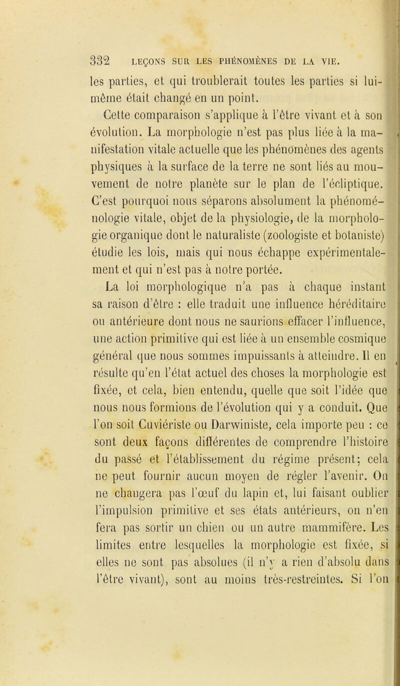 les parties, et qui troublerait toutes les parties si lui- même était changé en un point. Cette comparaison s'applique à l'èlre vivant et à son évolution. La morphologie n'est pas plus liée à la ma- nifestation vitale actuelle que les phénomènes des agents physiques à la surface de la terre ne sont liés au mou- vement de notre planète sur le plan de l'écliptique. C'est pourquoi nous séparons absolument la phénomé- nologie vitale, objet de la physiologie, de la morpholo- gie organique dont le naturaliste (zoologiste et botaniste) étudie les lois, mais qui nous échappe expérimentale- ment et qui n'est pas à noire portée. La loi morphologique n'a pas à chaque instant sa raison d'être : ehe traduit une influence héréditaire ou antérieure dont nous ne saurions effacer l'influence, une action primitive qui est liée à un ensemble cosmique général que nous sommes impuissants à atteindre. Il en résulte qu'en l'état actuel des choses la morphologie est fixée, et cela, bien entendu, quelle que soit l'idée que nous nous formions de l'évolution qui y a conduit. Que l'on soit Cuviérisle ou Darwiniste, cela importe peu : ce sont deux façons différentes de comprendre l'histoire du passé et l'établissement du régime présent; cela ne peut fournir aucun moyen de régler l'avenir. On ne changera pas l'œuf du lapin et, lui faisant oublier l'impulsion primitive et ses états antérieurs, on n'en fera pas sortir un chien ou un autre mammifère. Les Umites entre lesquelles la morphologie est fixée, si elles ne sont pas absolues (il n'y a rien d'absolu dans l'être vivant), sont au moins très-restreintes. Si l'on