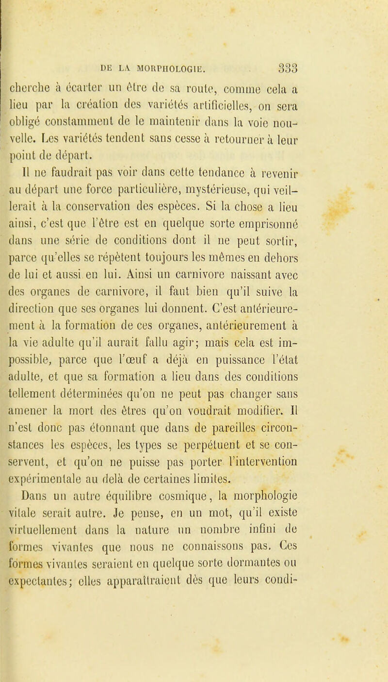 cherche à écarter un être de sa roule, comme cela a heu par h création des variétés artificiehes, on sera obh'gé constamment de le maintenir dans la voie nou- velle. Les variétés tendent sans cesse à retourner à leur point de départ. Il ne faudrait pas voir dans cette tendance à revenir au départ une force particulière, mystérieuse, qui veil- lerait à la conservation des espèces. Si la chose a lieu ainsi, c'est que l'être est en quelque sorte emprisonné dans une série de conditions dont il ne peut sortir, parce qu'elles se répètent toujours les mêmes en dehors de lui et aussi en lui. Ainsi un Carnivore naissant avec des organes de Carnivore, il faut bien qu'il suive la direction que ses organes lui donnent. C'est antérieure- ment à la formation de ces organes, antérieurement à la vie adulte qu'il aurait fallu agir; mais cela est im- possible, parce que l'œuf a déjà en puissance l'état adulte, et que sa formation a lieu dans des conditions tellement déterminées qu'on ne peut pas changer sans amener la mort des êtres qu'on voudrait modifier. Il n'est donc pas étonnant que dans de pareilles circon- stances les espèces, les types se perpétuent et se con- servent, et qu'on ne puisse pas porter l'intervention expérimentale au delà de certaines limites. Dans un autre équilibre cosmique, la morphologie vilale serait autre. Je pense, en un mot, qu'il existe virtuellement dans la nature un nombre intîni de formes vivantes que nous ne connaissons pas. Ces formes vivantes seraient en quelque sorte dormantes ou expeclantes; elles apparaîlraient dès que leurs condi-