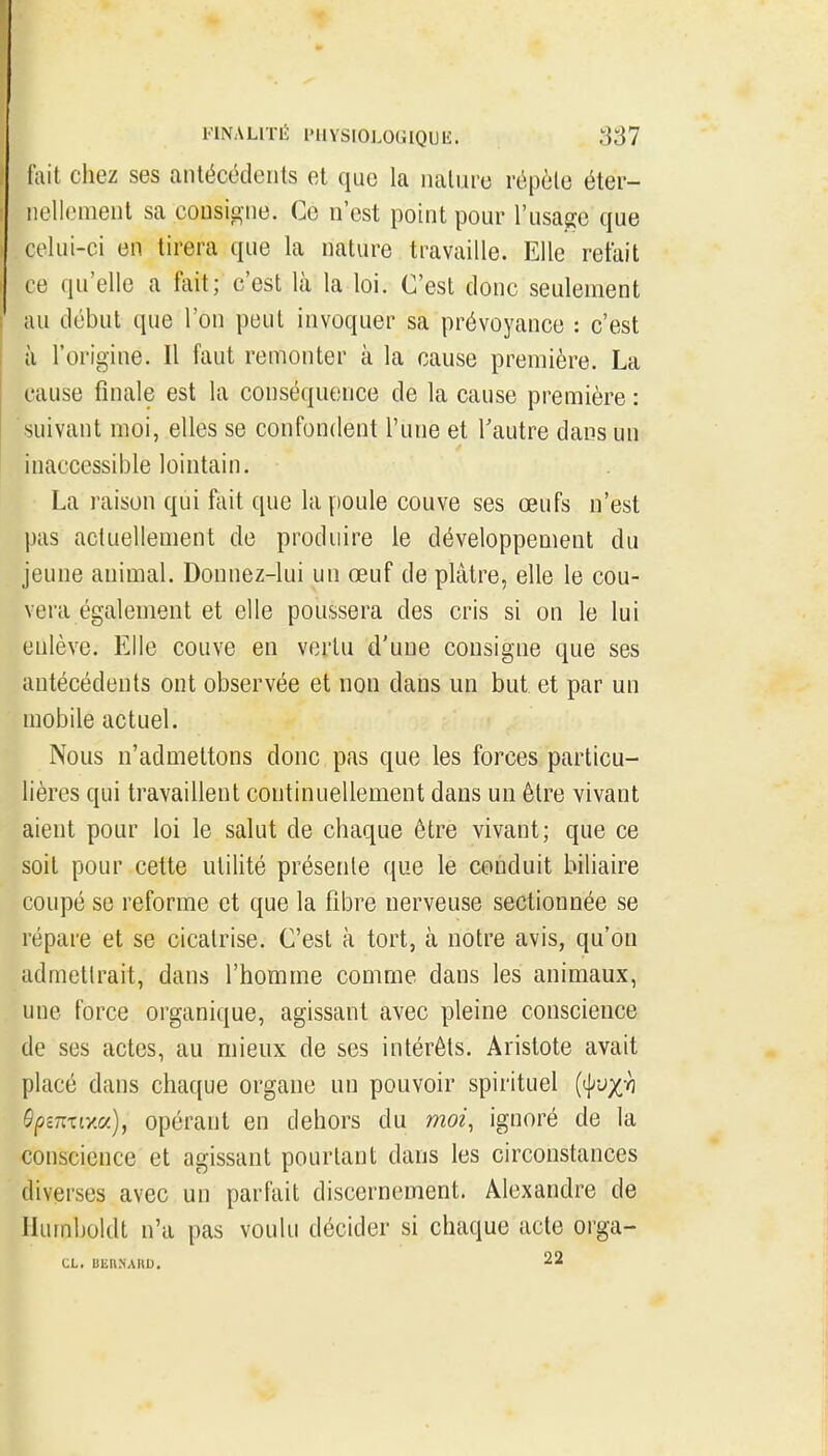 (ait chez ses antécédents et que la naliire répôle éter- nellement sa cousig-ne. Ce n'est point pour l'usage que celui-ci en tirera que la nature travaille. Elle retait ce qu'elle a fait; c'est là la loi. C'est donc seulement au début que l'on peut invoquer sa prévoyance : c'est à l'origine. Il faut remonter à la cause première. La cause finale est la conséquence de la cause première : suivant moi, elles se confondent l'une et Tautre dans un inaccessible lointain. La raison qui fait que la poule couve ses œufs n'est pas actuellement de produire le développement du jeune animal. Donnez-lui un œuf de plâtre, elle le cou- vera également et elle poussera des cris si on le lui enlève. Elle couve en vertu d'une consigne que ses antécédents ont observée et non dans un but et par un mobile actuel. Nous n'admettons donc pas que les forces particu- lières qui travaillent continuellement dans un être vivant aient pour loi le salut de chaque être vivant; que ce soit pour cette utilité présente que le conduit biliaire coupé se reforme et que la fibre nerveuse sectionnée se répare et se cicatrise. C'est à tort, à notre avis, qu'on admettrait, dans l'homme comme dans les animaux, une force organique, agissant avec pleine conscience de ses actes, au mieux de ses intérêts. Aristote avait placé dans chaque organe un pouvoir spirituel {^vx'h Ôpznxrm), opérant en dehors du moi, ignoré de la conscience et agissant pourtant dans les circonstances diverses avec un parfait discernement. Alexandre de Ilurnboldt n'a pas voulu décider si chaque acte oi-ga-