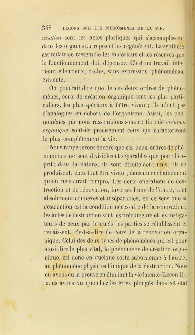 nisation sont les actes plastiques qui s'accompliss(Mit dans les organes au repos et les régénèrent. La synthèse assimilatrice rassemble les matériaux et les réserves que le fonctionnement doit dépenser. C'est un travail inté- rieur, silencieux, caché, sans expression phénoménale évidente. On pourrait dire que de ces deux ordres de phéno- mènes, ceux de création organique sont les plus parti-1 culiers, les plus spéciaux à l'être vivant; ils n'ont pas^ d'analogues en dehors de l'organisme. Aussi, les phé- nomènes que nous rassemblons sous ce titre de création organique sont-ils précisément ceux qui caractérisent le plus complètement la vie. Nous rappellerons encore que ces deux ordres de phé- nomènes ne sont divisibles et séparables que pour l'es- prit; dans la nature, ils sont étroitement unis; ils se produisent, chez tout être vivant, dans un enchaînement qu'on ne saurait rompre. Les deux opérations de des- truction et de rénovation, inverses l'une de l'autre, sont absolument connexes et inséparables, en ce sens que la destruction est la condition nécessaire de la rénovation ; les acles de destruction sont les précurseurs et les instiga- teurs de ceux par lesquels les parties se rétablissent et renaissent, c'est-à-dire de ceux de la rénovation orga- nique. Celui des deux types de phénomènes qui est pour ainsi dire le plus vital, le phénomène de création orga- nique, est donc en quelque sorte subordonné à l'autre, au phénomène physico-chimique de la destruction. Nous en avons eu la preuve en étudiant la vie latente (Leçon II); nous avons vu que chez les êtres plongés dans cet état