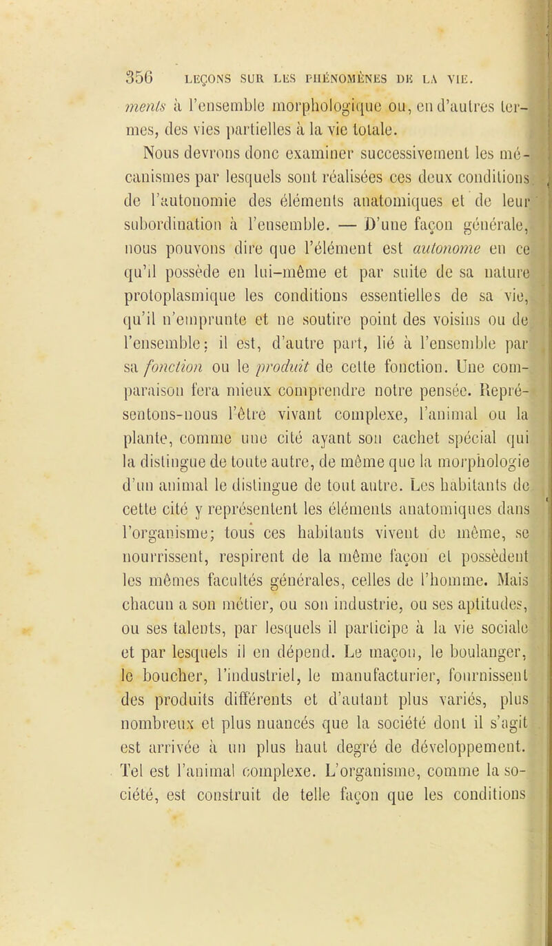 menls à l'ensemble morphologique ou, en d'autres ter- mes, des vies partielles à la vie totale. Nous devrons donc examiner successivement les mé- canismes par lesquels sont réalisées ces deux conditions de l'autonomie des éléments anatomiques et de leur subordination à l'ensemble. — D'une façon générale, nous pouvons dire que l'élément est autonome en ce qu'il possède en lui-même et par suite de sa nature proloplasmique les conditions essentielles de sa vie, qu'il n'emprunte et ne soutire point des voisins ou de l'ensemble: il est, d'autre part, lié à l'ensemble par sa fonction ou le produit de cette fonction. Une com- paraison fera mieux comprendre notre pensée. Repré- sentons-nous l'être vivant complexe, l'animal ou la plante, comme une cité ayant son cachet spécial qui la distingue de toute autre, de même que la morphologie d'un animal le distingue de tout autre. Les habitants de cette cité y représentent les éléments anatomiques dans l'organisme; tous ces habitants vivent de môme, se nourrissent, respirent de la même façon et possèdent les mêmes facultés générales, celles de l'homme. Mais chacun a son métier, ou son industrie, ou ses aptitudes, ou ses talents, par lesquels il participe à la vie sociale et par lesquels il en dépend. Le maçon, le boulanger, le boucher, l'industriel, le manufacturier, fournissent des produits différents et d'autant plus variés, plus nombreux et plus nuancés que la société dont il s'ngit est arrivée à un plus haut degré de développement. Tel est l'animal complexe. L'organisme, comme la so- ciété, est construit de telle façon que les conditions