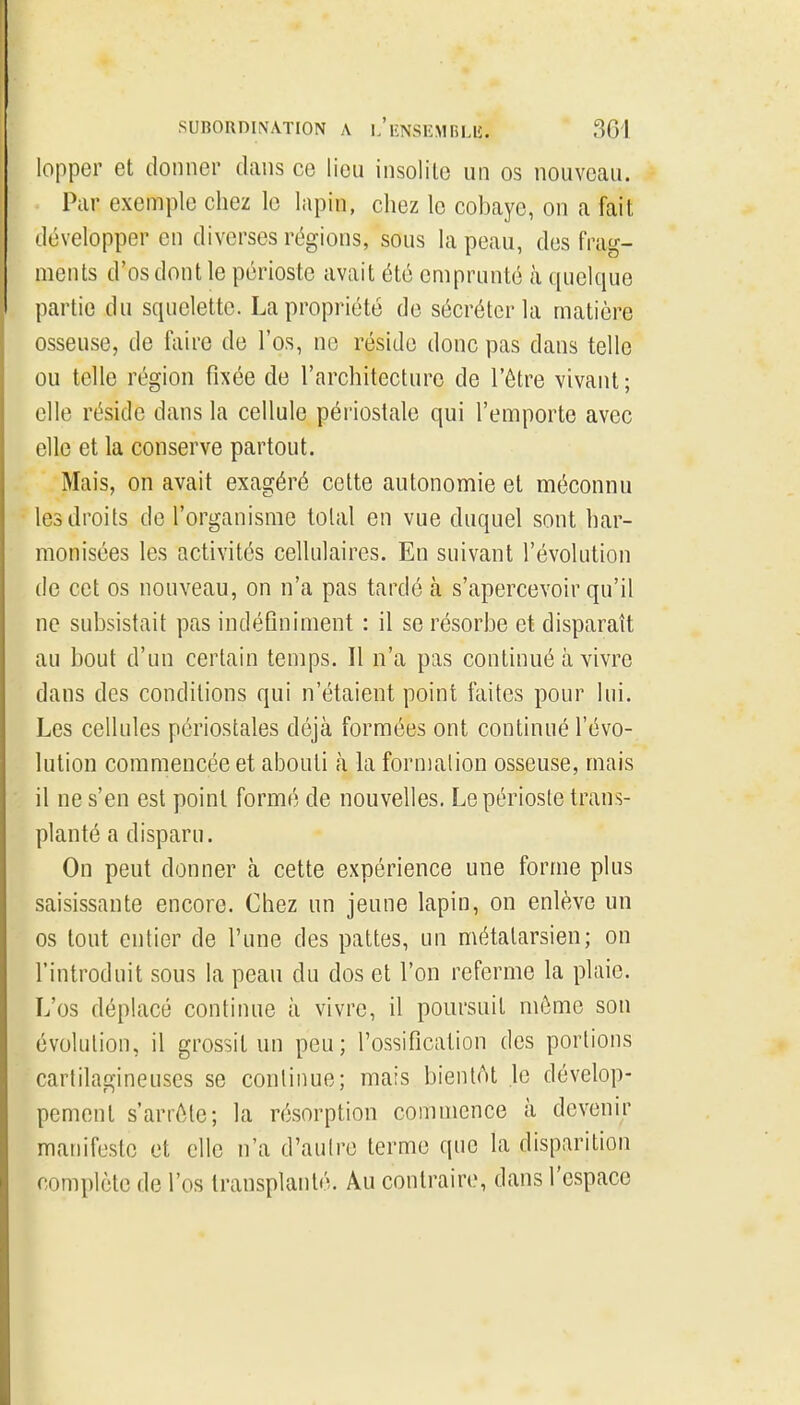 lopper et donner dans ce lieu insolite un os nouveau. Par exemple chez le lapin, chez le cobaye, on a fait développer en diverses régions, sous la peau, des frag- ments d'os dont le périoste avait été emprunté à quelque partie du squelette. La propriété de sécréter la matière osseuse, de faire de l'os, ne réside donc pas dans telle ou telle région fixée de l'architecture de l'être vivant ; elle réside dans la cellule périostale qui l'emporte avec elle et la conserve partout. Mais, on avait exagéré cette autonomie et méconnu les droits de l'organisme total en vue duquel sont har- monisées les activités cellulaires. En suivant l'évolution de cet os nouveau, on n'a pas tardé à s'apercevoir qu'il ne subsistait pas indéfiniment : il se résorbe et disparaît au bout d'un certain temps. Il n'a pas continué à vivre dans des conditions qui n'étaient point faites pour lui. Les cellules périostales déjà formées ont continué l'évo- lution commencée et abouti à la formalion osseuse, mais il ne s'en est point formé de nouvelles. Le périoste trans- planté a disparu. On peut donner à cette expérience une forme plus saisissante encore. Chez un jeune lapin, on enlève un os tout entier de l'une des pattes, un métatarsien; on l'introduit sous la peau du dos et l'on referme la plaie. L'os déplacé continue à vivre, il poursuit môme son évolution, il grossit un peu; l'ossification des portions cartilagineuses se conlinue; mais bientAt le dévelop- pement s'arrête; la résorption commence à devenir manifeste et elle n'a d'aulre terme que la disparition complète de l'os transplanté. Au contraire, dans l'espace