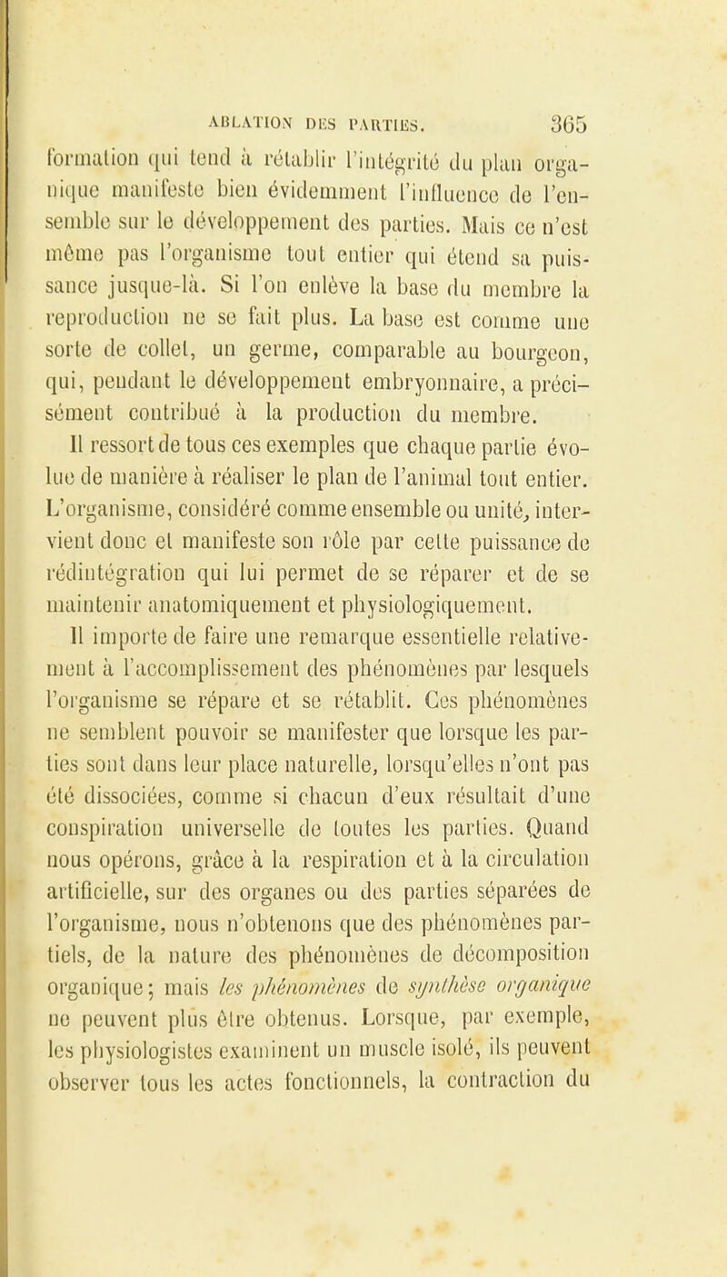 formation qui tend à rélaijlii- l'intégrité du plan orga- nicjuc manifeste bien évidemment l'innuenco de l'en- semble sur le développement des parties. Mais ce n'est môme pas l'organisme tout entier qui étend sa puis- sance jusque-là. Si l'on enlève la base du membre la reproduction ne se fait plus. La base est comme une sorte de collet, un germe, comparable au bourgeon, qui, pendant le développement embryonnaire, a préci- sément contribué à la production du membre. 11 ressort de tous ces exemples que chaque partie évo- lue de manière à réaliser le plan de l'animal tout entier. L'organisme, considéré comme ensemble ou unités inter- vient donc et manifeste son rôle par cette puissance de rédintégration qui lui permet de se réparer et de se maintenir anatomiquement et physiologiquement. 11 importe de faire une remarque essentielle relative- ment à l'accomplissement des phénomènes par lesquels roi'ganisrae se répare et se rétablit. Ces phénomènes ne semblent pouvoir se manifester que lorsque les par- ties sont dans leur place naturelle, lorsqu'elles n'ont pas été dissociées, comme si chacun d'eux résultait d'une conspiration universelle de toutes les parties. Quand nous opérons, grâce à la respiration et à la circulation artificielle, sur des organes ou des parties séparées de l'organisme, nous n'obtenons que des phénomènes par- tiels, de la nature des phénomènes de décomposition organique; mais les pliénomènes de syiilhôso organique ne peuvent plus être obtenus. Lorsque, par exemple, les physiologistes examinent un muscle isolé, ils peuvent observer tous les actes fonctionnels, la contraction du