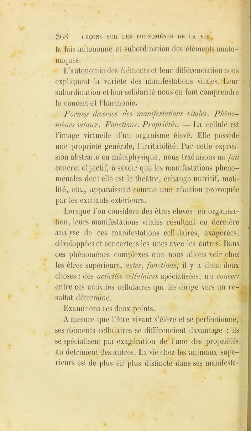 la fois autonomie et subordiuuUon des éléiiieiils auato- miques. L'autonomie des éléments et leur clifférenciulion nous expliquent la variété des manifestations vitales. Leur subordination et leur solidarité nous en font comprendre le concert et l'harmonie. Formes diverses des manifestations vitales. Phéno- mènes vitaux. Fonctiom, Propriétés. — La cellule est l'image virtuelle d'un organisme élevé. Elle possède une propriété générale, l'irritabilité. Par cette expres- sion abstraite ou métaphysique, nous traduisons un fait concret objectif, à savoir que les manifestations phéno- ménales dont elle est le théâtre, échange nutritif, moti- lilé, etc., apparaissent comme une réaction provoquée par les excitants extérieurs. Lorsque l'on considère des êtres élevés en organisa- tion, leurs manifestations vitales résultent en dernière analyse de ces manifestations cellulaires, exagérées, développées et concertées les unes avec les autres. Dans ces phénomènes complexes que nous allons voir chez les êtres supérieurs, actes^ fonctions, il y a donc deux choses : des activités cellulaires spécialisées, un concert entre ces activités cellulaires qui les dirige vers un ré- sultat déterminé. Examinons ces deux points. A mesure que l'être vivant s'élève et se perfectionne, ses éléments cellulaires se différencient davantage : ils se spécialisent par exagération de l'une des propriétés au détriment des autres. La vie chez les animaux supé- rieurs est de plus éîi'plus distincte dans ses manifesta-