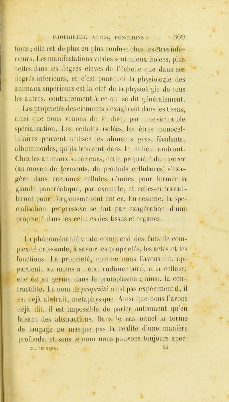 l'KOl'lUKTl'S', ACTIÎS, l'ONCTIONS.^ 3(31) lions ; cllo est de plus en plus coiil'use clie/. les ôlres inté- rieurs. Les manifestations vitales sont mieux isolées, plus nettes dans les degrés élevés de l'échelle que dans ses degrés inférieurs, et c'est pourquoi la physiologie des animaux supérieurs est la clef de la physiologie de tous les autres, contrairement à ce qui se dit généralement. Les propriétés des éléments s'exagèrent dans les tissus, ainsi que nous venons de le dire, par unevérita ble spécialisation. Les cellules isolées, les êtres monocel- lulaires peuvent utiliser les aliments gras, féculents, albuminoïdes, qu'ils trouvent dans le milieu ambiant. Chez les animaux supérieurs, cette propriété de digérer (au moyen de ferments, de produits cellulaires) s'exa- gère dans certaines cellules réunies pour former la glande pancréatique, par exemple, et celles-ci travail- leront pour l'organisme tout entier. En résumé, la spé- cialisation progressive se fait par exagération d'une propriété dans les cellules des tissus et organes. La phénoménalité vitale comprend des faits de com- plexité croissante, à savoir les propriétés, les actes et les fonctions. La propriété, comme nous l'avons dit, ap- partient, au moins à l'élat rudinientaire, à la cellule; elle est en germe clans le protoplasma : ainsi, la con- tractilité. Le nom propriété n'est pas expérimental, il est déjà abstrait, métaphysique. Ainsi que nous l'avons déjà dit, il est impossible de parler autrement qu'en faisant des abstractions. Dans 'e cas actuel la forme de langage ne masque pas la réalité d'une manière profonde, et sous le nom nous pouvons toujours aper- Ct,. IlKIlKAIlI). 2il