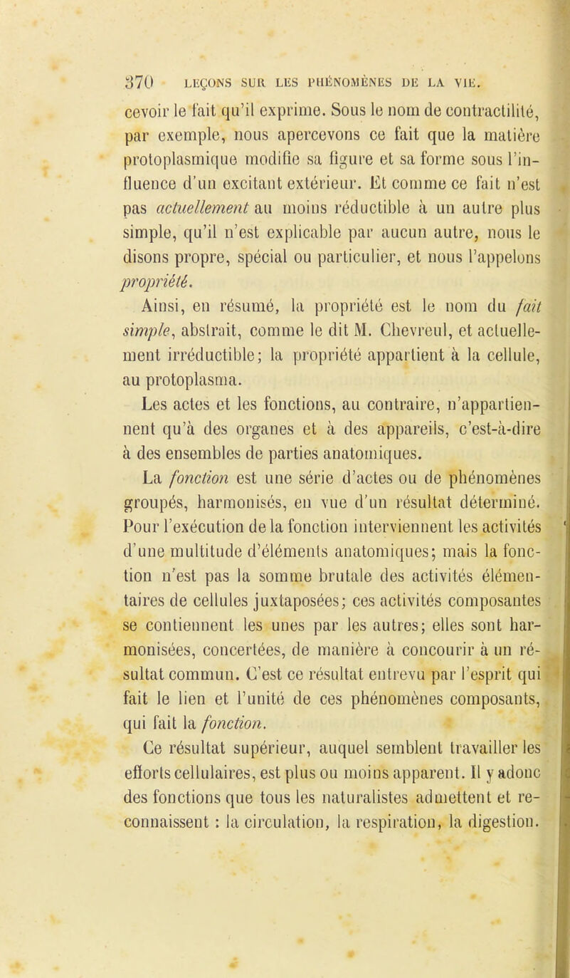 cevoir le fait qu'il exprime. Sous le nom de contractilité, par exemple, nous apercevons ce fait que la matière proloplasmique modifie sa figure et sa forme sous l'in- fluence d'un excitant extérieur. Et comme ce fait n'est pas actuellement au moins réductible à un autre plus simple, qu'il n'est explicable par aucun autre, nous le disons propre, spécial ou particulier, et nous l'appelons propriété. Ainsi, en résumé, la propriété est le nom du fait simple^ abstrait, comme le dit M. Clievreul, et actuelle- ment irréductible; la propriété appartient à la cellule, au protoplasma. Les actes et les fonctions, au contraire, n'appartien- nent qu'à des organes et à des appareils, c'est-cà-dire à des ensembles de parties anatomiques. La fonction est une série d'actes ou de phénomènes groupés, harmonisés, en vue d'un résultat déterminé. Pour l'exécution delà fonction interviennent les activités d'une multitude d'éléments anatomiques; mais la fonc- tion n'est pas la somme brutale des activités élémen- taires de cellules juxtaposées; ces activités composantes se contiennent les unes par les autres; elles sont har- monisées, concertées, de manière à concourir à un ré- sultat commun. C'est ce résultat entrevu par l'esprit qui fait le lien et l'unité de ces phénomènes composants, qui fait la fonction. î Ce résultat supérieur, auquel semblent travailler les efforts cellulaires, est plus ou moins apparent. Il y adonc des fonctions que tous les naturalistes admettent et re- connaissent : la circulation, la respiration, la digestion.