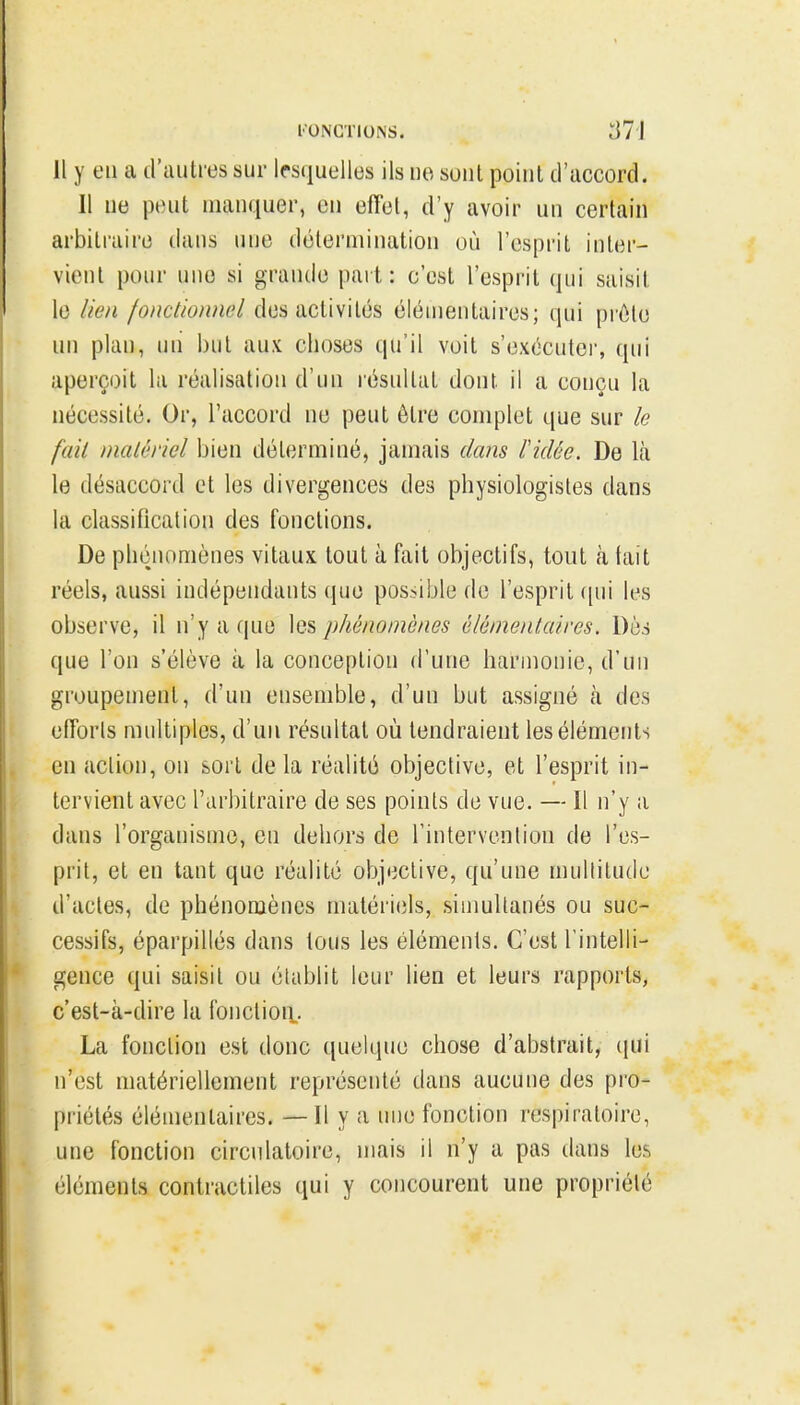 l'ONCTIONS. ;j7l Il y en a d'autres sur lesquelles ils ue sont point d'accord. Il ne peut manquer, en effet, d'y avoir un certain arbitraire dans une détermination où l'esprit inter- vient pour une si grande part: c'est l'esprit qui saisit le lien fonctionnel des activités élémentaires; qui prête un plan, uii but aux choses qu'il voit s'exécuter, qui aperçoit la réalisation d'un résultat dont il a conçu la nécessité. Or, l'accord ne peut être complet que sur le fait malériel bien déterminé, jamais dans l'idée. De là le désaccord et les divergences des physiologistes dans la classification des fonctions. De phénomènes vitaux tout à fait objectifs, tout à tait réels, aussi indépendants que possible de l'esprit ([ni les observe, il n'y a que les phénomènes élémentaires. Dès que l'on s'élève à la conception d'une harmonie, d'un groupement, d'un ensemble, d'un but assigné à des efforts multiples, d'un résultat où tendraient les éléments en action, on sort de la réalité objective, et l'esprit in- tervient avec l'arbitraire de ses points de vue. — Il n'y a dans l'organisme, en dehors de l'intervention de l'es- prit, et en tant que réalité objective, qu'une multitude d'actes, de phénomènes matériels, simultanés ou suc- cessifs, éparpillés dans tous les éléments. C'est l'intelli- gence qui saisit ou établit leur lien et leurs rapports, c'est-à-dire la fonction. La fonction est donc quelque chose d'abstrait, ([ui n'est matériellement représenté dans aucune des pro- priétés élémentaires. — Il y a nue fonction respiratoire, une fonction circulatoire, mais il n'y a pas dans les éléments contractiles qui y concourent une propriété