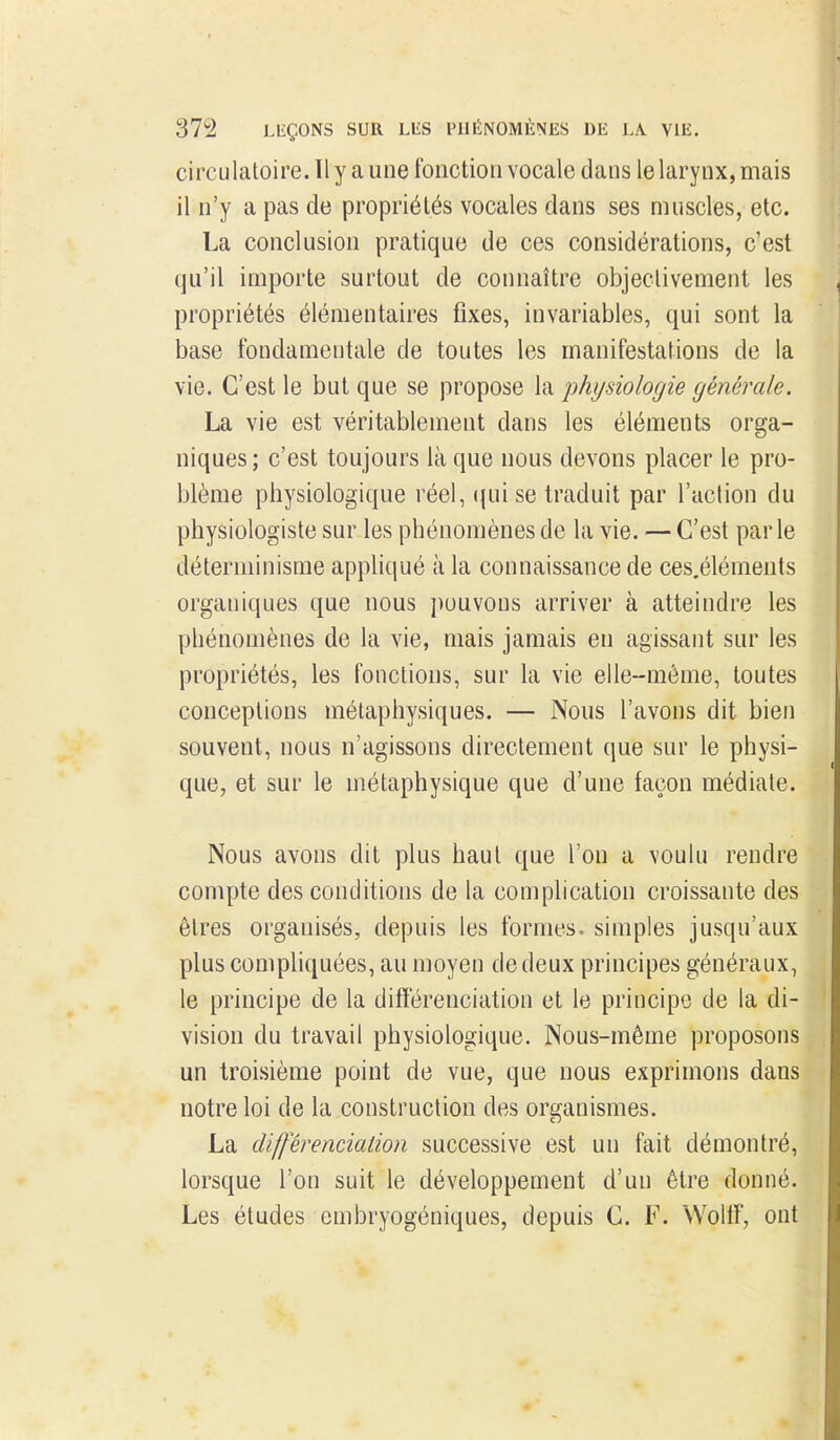 circulatoire. Il y a une fonction vocale dans le larynx, mais il n'y a pas de propriétés vocales dans ses muscles, etc. La conclusion pratique de ces considérations, c'est qu'il importe surtout de connaître objectivement les propriétés élémentaires fixes, invariables, qui sont la base fondamentale de toutes les manifestations de la vie. C'est le but que se propose la physiologie générale. La vie est véritablement dans les éléments orga- niques ; c'est toujours là que nous devons placer le pro- blème physiologique réel, (juise traduit par l'action du physiologiste sur les phénomènes de la vie. — C'est par le déterminisme appliqué à la connaissance de ces.éléments organiques que nous pouvons arriver à atteindre les phénomènes de la vie, mais jamais en agissant sur les propriétés, les fonctions, sur la vie elle-même, toutes conceptions métaphysiques. — Nous l'avons dit bien souvent, nous n'agissons directement que sur le physi- que, et sur le métaphysique que d'une façon médiate. Nous avons dit plus haut que l'on a voulu rendre compte des conditions de la complication croissante des êtres organisés, depuis les formes, simples jusqu'aux plus compliquées, au moyen de deux principes généraux, le principe de la différenciation et le principe de la di- vision du travail physiologique. Nous-même proposons un troisième point de vue, que nous exprimons dans notre loi de la construction des organismes. La différenciation successive est un fait démontré, lorsque l'on suit le développement d'un être donné. Les études embryogéniques, depuis C. F. Wollf, ont