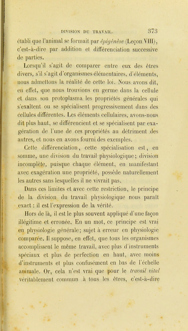 établi que l'animal se foriDait par êpigénèse (Leçon YllI), c'est-à-dire par addition et différenciation successive de parties. Lorsqu'il s'agit de comparer entre eux des ôtres divers, s'il s'agit d'organismes élémentaires, d'éléments, nous admettons la réalité de cette loi. Nous avons dit, en etret, que nous trouvions en germe dans la cellule et dans son protoplasnia les propriétés générales qui s'exaltent ou se spécialisent progressivement dans des cellules différentes. Les éléments cellulaires, avons-nous dit plus haut, se différencient et se spécialisent par exa- gération de l'une de ces propriétés au détriment des autres, et nous en avons fourni des exemples. Cette différenciation, cette spécialisation est, en somme, une division du travail physiologique ; division incomplète, puisque chaque élément, en manifestant avec exagération une propriété, possède naturellement les autres sans lesquelles il ne vivrait pas. Dans ces limites et avec cette restriction, le principe de la division du travail physiologique nous paraît exact : il est l'expression de la vérité. Hors de là, il est le plus souvent appliqué d'une façon illégitime et erronée. En un mot, ce principe est vrai en physiologie générale; sujet à erreur en physiologie comparée. Il suppose, en effet, que tous les organismes accomplissent le môme travail, avec plus d'instruments .spéciaux et plus de perfection en haut, avec moins d'instruments et plus confusément en bas de l'échelle animale. Or, cela n'est vrai que pour le travail vital véritablement commun à tous les ôtres, c'est-à-dire