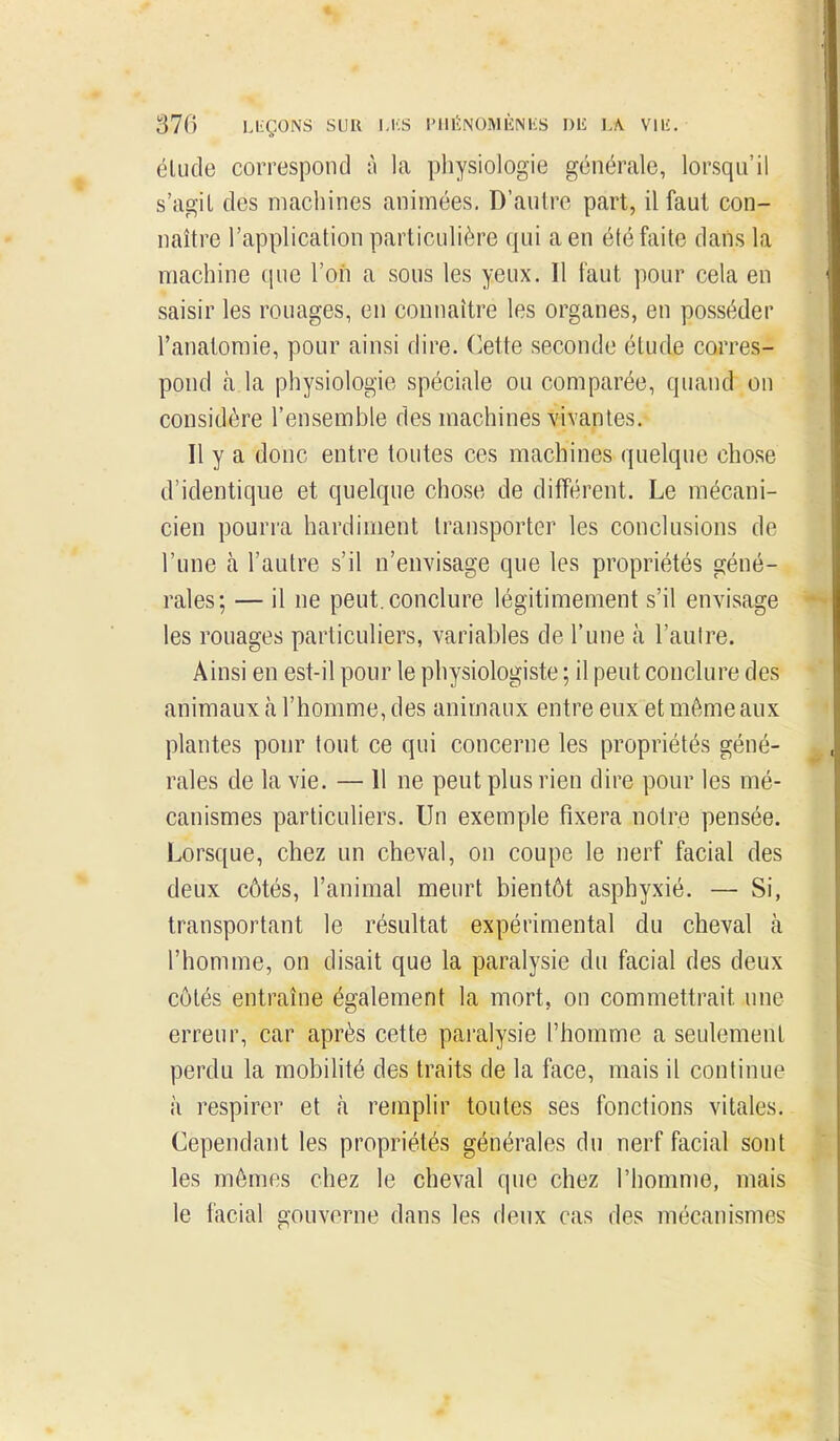 élude correspond à la pliysiologie générale, lorsqu'il s'agit des machines animées. D'autre part, il faut con- naître l'application particulière qui a en été faite dans la machine (pie l'on a sous les yeux. Il faut pour cela en saisir les rouages, en connaître les organes, en posséder l'analoraie, pour ainsi dire. Cette seconde étude corres- pond à la physiologie spéciale ou comparée, quand on considère l'ensemble des machines vivantes. Il y a donc entre toutes ces machines quelque chose d'identique et quelque chose de différent. Le mécani- cien pourra hardiment transporter les conclusions de l'une à l'autre s'il n'envisage que les propriétés géné- rales; — il ne peut, conclure légitimement s'il envisage les rouages particuliers, variables de l'une à l'aulre. Ainsi en est-il pour le physiologiste ; il peut conclure des animaux à l'homme, des animaux entre eux et même aux plantes pour tout ce qui concerne les propriétés géné- rales de la vie. — Il ne peut plus rien dire pour les mé- canismes particuliers. Un exemple fixera notre pensée. Lorsque, chez un cheval, on coupe le nerf facial des deux côtés, l'animal meurt bientôt asphyxié. — Si, transportant le résultat expérimental du cheval à l'homme, on disait que la paralysie du facial des deux côtés entraîne également la mort, on commettrait une erreur, car après cette paralysie l'homme a seulement perdu la mobihté des traits de la face, mais il continue à respirer et à remplir toutes ses fonctions vitales. Cependant les propriétés générales du nerf facial sont les mêmes chez le cheval que chez l'homme, mais le facial gouverne dans les deux cas des mécanismes