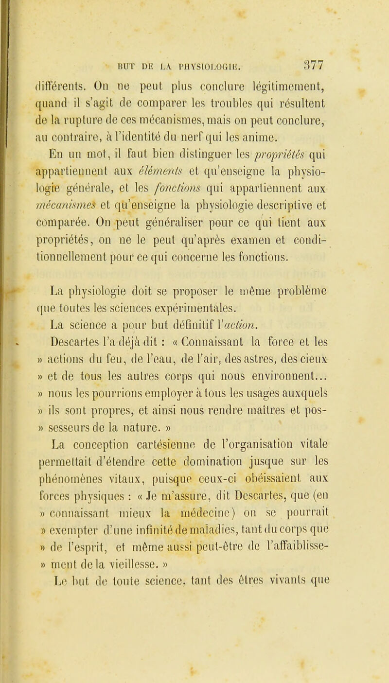 différents. On ne peut plus conclure légitimement, quand il s'agit de comparer les troubles qui résultent de la rupture de ces mécanismes, mais on peut conclure, au contraire, à l'identité du nerF qui les anime. En un mot, il faut bien distinguer les propriétés qui appartiennent aux éléments et qu'enseigne la physio- logie générale, et les fonctions qui appartierment aux mécanismes et qu'enseigne la physiologie descriptive et comparée. On peut généraliser pour ce qui tient aux propriétés, on ne le peut qu'après examen et condi- tionnellement pour ce qui concerne les fonctions. La physiologie doit se proposer le même problème f|ue toutes les sciences expérimentales. La science a pour but définitif Vaction. Descartes l'a déjà dit : « Connaissant la force et les » actions du feu, de l'eau, de l'air, des astres, descieux » et de tous les autres corps qui nous environnent... » nous les pourrions employer à tous les usages auxquels » ils sont propres, et ainsi nous rendre maîtres et pos- » sesseurs de la nature. » La conception cartésienne de l'organisation vitale permettait d'étendre cette domination jusque sur les phénomènes vitaux, puisque ceux-ci obéissaient aux forces physiques : « Je m'assure, dit Descartes, que (en » connaissant mieux la médecine) on se pourrait » exempter d'une infinité de maladies, tant du corps que « de l'esprit, et même aussi peut-être de l'affaiblisse- » ment delà vieillesse. » Le but de toute science, tant des êtres vivants que