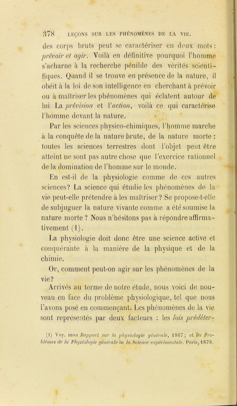 des corps bruts peut se caractériser en deux mots: prévoir et agir. Voilà en définitive pourquoi l'iiomme s'acharne à la recherche pénible des vérités scienti- fiques. Quand il se trouve en présence de la nature, il obéit à la loi de son intelligence en cherchant à prévoir ou à maîtriser les phénomènes qui éclatent autour de lui \ji ]wévision et Vaction, voilà ce qui caractérise l'homme devant la nature. Par les sciences physico-chimiques, l'homme marche à la conquête de la nature brute, de la nature morte : toutes les sciences terrestres dont l'objet peut être atteint ne sont pas autre chose que l'exercice rationnel de la domination de l'homme sur le monde. En est-il de la physiologie comme de ces autres sciences? La science qui étudie les phénomènes de la vie peut-elle prétendre à les maîtriser? Se propose-t-elle de subjuguer la nature vivante comme a été soumise la nature morte ? Nous n'hésitons pas à répondre affirma- tivement (1). La physiologie doit donc être une science active et conquérante à la manière de la physique et de la chimie. Or, comment peut-on agir sur les phénomènes de la vie? Arrivés au terme de notre étude, nous voici de nou- veau en face du problème physiologique, tel que nous l'avons posé en commençant. Les phénomènes de la vie sont représentés par deux facteurs i les lois prédéter- (1) Voy. mou Rapport sur la p/iijsiulogie générale, 1867; et les Pro- blèmes de la Physiologie générale in la Science expérimentale. Paris, 1878. 1 ê