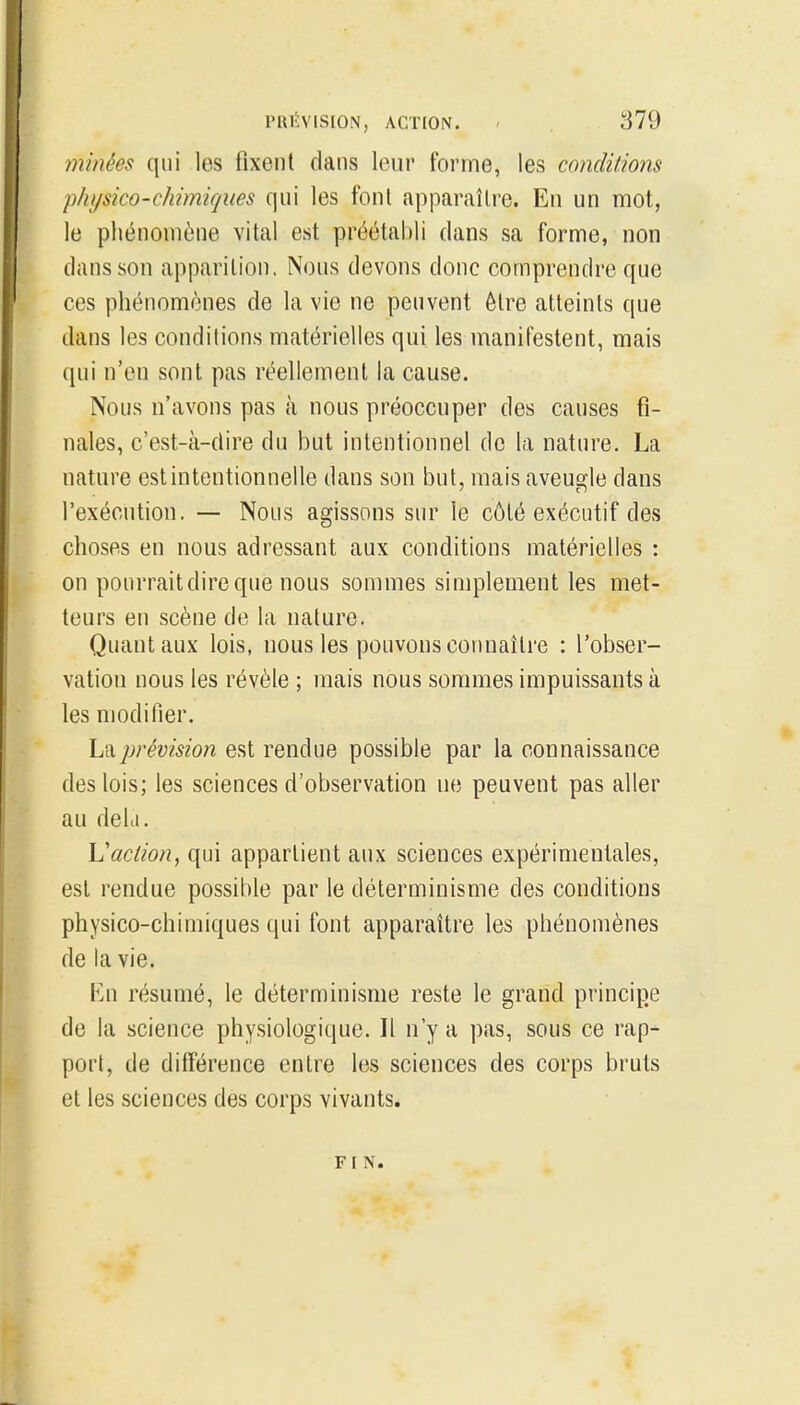 minées qui les fixent clans leur forme, les conditions physico-chimicjiies qui les font apparaître. En un mot, le phénomène vital est préétabli clans sa forme, non clans son apparition. Nous devons donc comprendre que ces phénomènes de la vie ne peuvent être atteints que dans les conditions matérielles qui les manifestent, mais qui n'en sont pas réellement la cause. Nous n'avons pas à nous préoccuper des causes fi- nales, c'est-à-dire du but intentionnel de la nature. La nature est intentionnelle dans son but, mais aveugle dans l'exécution. — Nous agissons sur le côté exécutif des choses en nous adressant aux conditions matérielles : on pourraitdireque nous sommes simplement les met- teurs en scène de la nature. Quant aux lois, nous les pouvons connaître : l'obser- vation nous les révèle ; mais nous sommes impuissants à les modifier. hixprévision est rendue possible par la connaissance des lois; les sciences d'observation ne peuvent pas aller au deld. Vaction, qui appartient aux sciences expérimentales, est rendue possible par le déterminisme des conditions physico-chimiques qui font apparaître les phénomènes de la vie. Kn résumé, le déterminisme reste le grand principe de la science physiologique. Il n'y a pas, sous ce rap- port, de différence entre les sciences des corps bruts et les sciences des corps vivants. FIN.