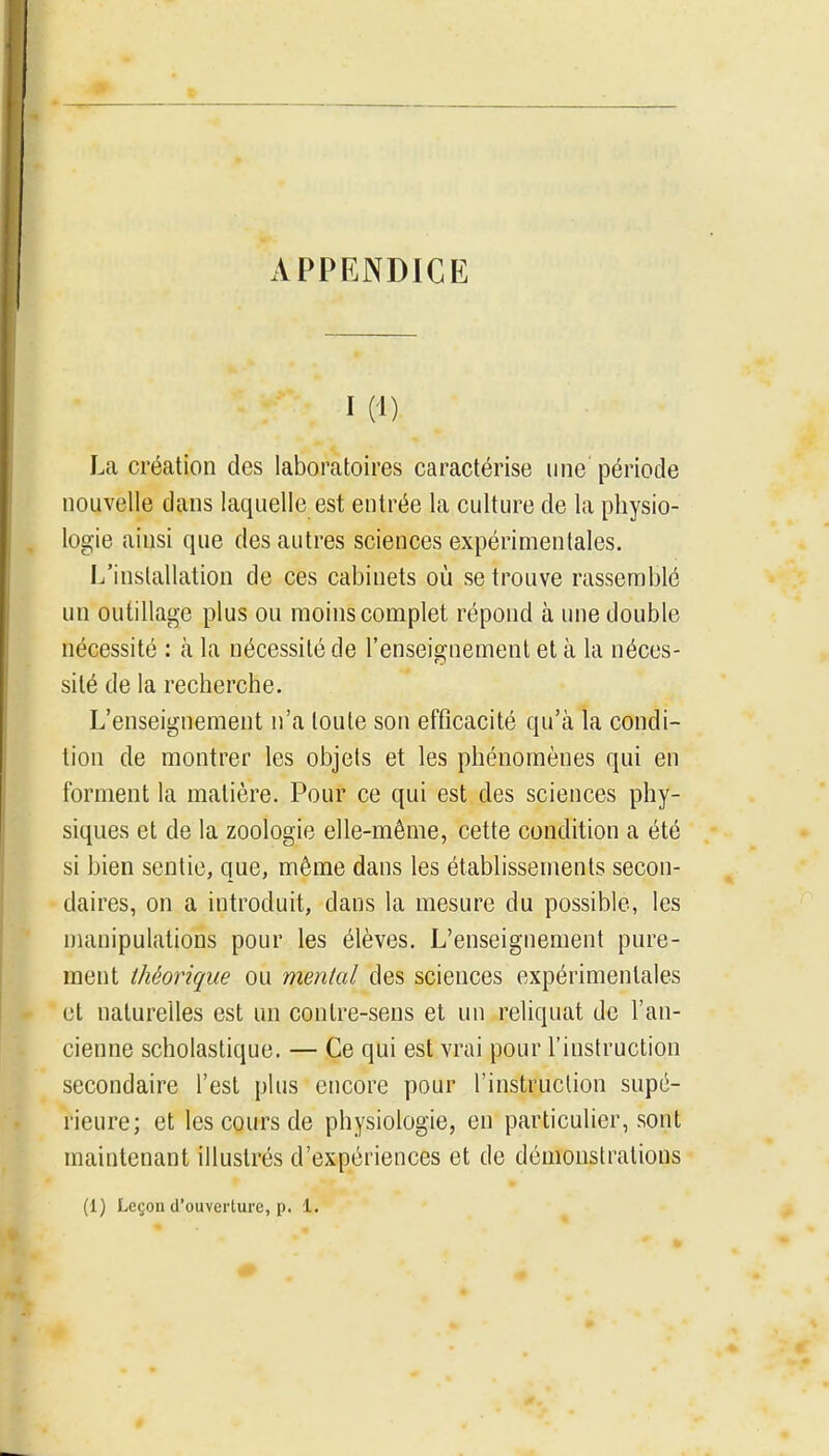 APPENDICE I (1) La création des laboratoires caractérise une période nouvelle dans laquelle est entrée la culture de la physio- logie ainsi que des autres sciences expérimentales. L'installation de ces cabinets où se trouve rassemblé un outillage plus ou moins complet répond à une double nécessité : à la nécessité de l'enseignement et à la néces- sité de la recherche. L'enseignement n'a toute son efficacité qu'à la condi- tion de montrer les objets et les phénomènes qui en forment la matière. Pour ce qui est des sciences phy- siques et de la zoologie elle-même, cette condition a été si bien sentie, que, même dans les établissements secon- daires, on a introduit, dans la mesure du possible, les manipulations pour les élèves. L'enseignement pure- ment théorique ou mental des sciences expérimentales et naturelles est un contre-sens et un reliquat de l'an- cienne scholaslique. — Ce qui est vrai pour l'instruction secondaire l'est plus encore pour l'instruction supé- rieure; et les cours de physiologie, en particulier, sont maintenant illustrés d'expériences et de démonstrations (1) Leçon d'ouverture, p. 1.