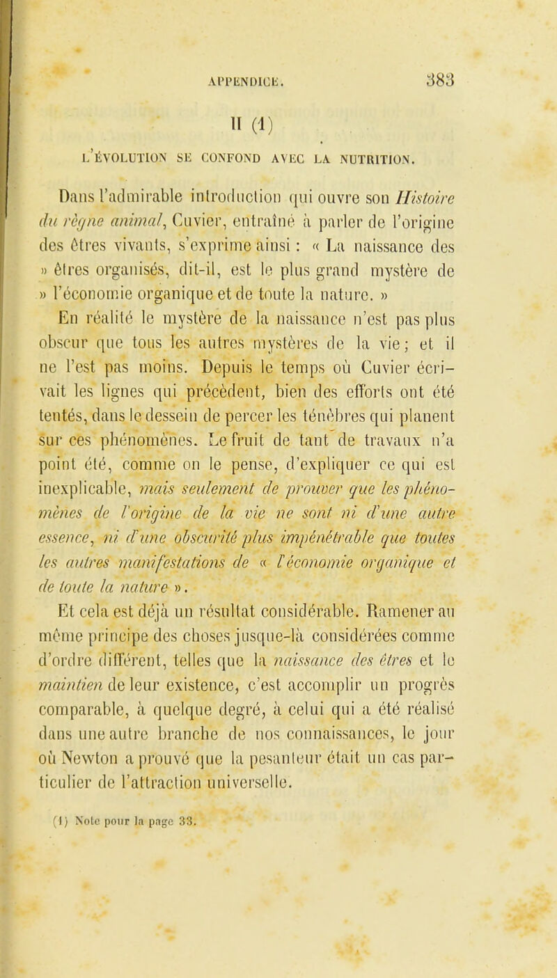 APPIiNDICIi. l'évolution Sli CONFOND AVEC LA NUTRITION. Dans l'admirable inlrodiiclioii qui ouvre son Histoire du règne animal, Cuvier, entraîné à parler de l'origine des ôtres vivants, s'exprime ainsi : « La naissance des » êtres organisés, dit-il, est le plus grand mystère de » l'économie organique et de toute la nature. » En réalité le mystère de la naissance n'est pas plus obscur que tous les autres mystères de la vie; et il ne l'est pas moins. Depuis le temps où Cuvier écri- vait les lignes qui précèdent, bien des efforts ont été tentés, dans le dessein de percer les ténèbres qui planent sur ces phénomènes. Le fruit de tant de travaux n'a point été, comme on le pense, d'expliquer ce qui est inexplicable, mais seulement de prouver que les phéno- mènes de l'origine de la vie ne sont ni d'une autre essence, ni d'une obscurité plus impénétrable que toutes les autres manifestations de « l'économie organique et de toute la nature ». Et cela est déjà un résultat considérable. Ramener au même principe des choses jusque-là considérées comme d'ordre ditTérent, telles que la naissance des êtres et le maintien ôiQXmv existence, c'est accomplir un progrès comparable, à quelque degré, à celui qui a été réalisé dans une autre branche de nos connaissances, le jour oi!i Newton a prouvé que la pesanteur était un cas par- ticulier de l'attraction universelle. ( I ) Noie pour la pngc 33.