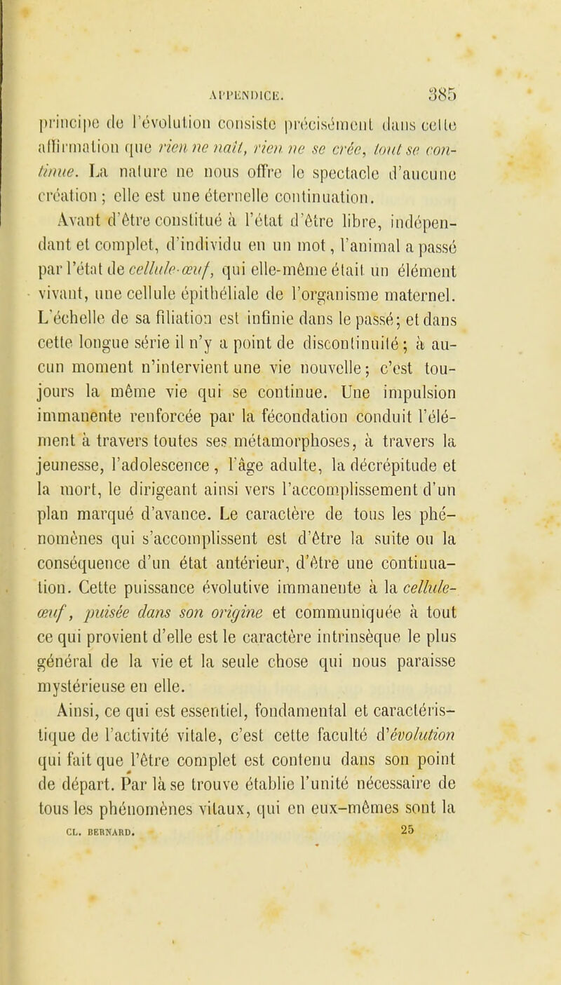 I)i'iiicii)e de l'évolulion consiste précisômeul duiis celle allinnnlion que vienne nati, rien, ne se crée, tout se con- tinue. La naliire ne nous offre le spectacle d'aucune création ; elle est une éternelle continuation. Avant d'être constitué à l'état d'être libre, indépen- dant et complet, d'individu en un mot, l'animal a passé par l'état de aV/w/iP-qui elle-même était un élément vivant, une cellule épitbéliale de l'organisme maternel. L'échelle de sa filiation est infinie dans le passé; et dans cette longue série il n'y a point de discontinuité ; à au- cun moment n'intervient une vie nouvelle; c'est tou- jours la même vie qui se continue. Une impulsion immanente renforcée par la fécondation conduit l'élé- ment à travers toutes ses métamorphoses, à travers la jeunesse, l'adolescence , l'âge adulte, la décrépitude et la mort, le dirigeant ainsi vers l'accomplissement d'un plan marqué d'avance. Le caractère de tons les phé- nomènes qui s'accomplissent est d'être la suite ou la conséquence d'un état antérieur, d'être une continua- lion. Cette puissance évolutive immanente à \sicelhiie- œnf, puisée dans son origi7ie et communiquée à tout ce qui provient d'elle est le caractère intrinsèque le plus général de la vie et la seule chose qui nous paraisse mystérieuse en elle. Ainsi, ce qui est essentiel, fondamental et caractéris- tique de l'activité vitale, c'est cette faculté A^évolution qui fait que l'être complet est contenu dans son point de départ. Par là se trouve établie l'unité nécessaire de tous les phénomènes vitaux, qui en eux-mêmes sont la CL. BEBNARD. 25