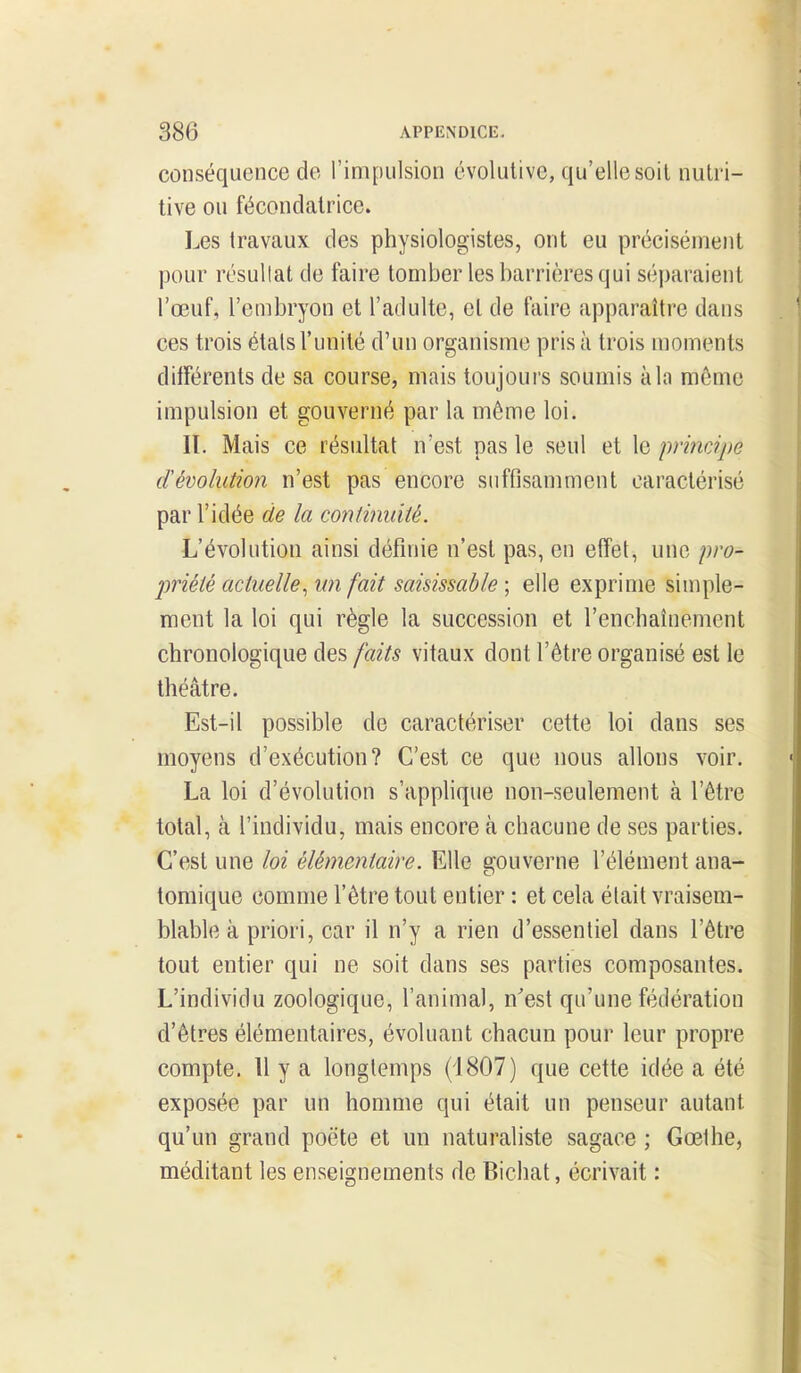 conséquence de l'impulsion évolutive, qu'elle soil nutri- tive ou fécondatrice. Les travaux des physiologistes, ont eu précisément pour résullat de faire tomber les barrières qui séparaient l'œuf, l'enibryon et l'adulte, et de faire apparaître dans ces trois étals l'unité d'un organisme pris à trois moments différents de sa course, mais toujours soumis à la môme impulsion et gouverné par la môme loi. lï. Mais ce résultat n'est pas le seul et le primipe dévolution n'est pas encore suffisamment caractérisé par l'idée de la continuité. L'évolution ainsi définie n'est pas, en effet, une pro- priété actuelle., un fait saisissable ; elle exprime simple- ment la loi qui règle la succession et l'enchaînement chronologique des faits vitaux dont l'être organisé est le théâtre. Est-il possible de caractériser cette loi dans ses moyens d'exécution? C'est ce que nous allons voir. La loi d'évolution s'applique non-seulement à l'être total, cà l'individu, mais encore à chacune de ses parties. C'est une loi élémentaire. Elle gouverne l'élément ana- tomique comme l'être tout entier : et cela élait vraisem- blable à priori, car il n'y a rien d'essentiel dans l'être tout entier qui ne soit dans ses parties composantes. L'individu zoologique, l'animal, n^est qu'une fédération d'êtres élémentaires, évoluant chacun pour leur propre compte. H y a longtemps (1807) que cette idée a été exposée par un homme qui était un penseur autant qu'un grand poëte et un naturaliste sagace ; Gœlhe, méditant les enseignements de Bichat, écrivait :