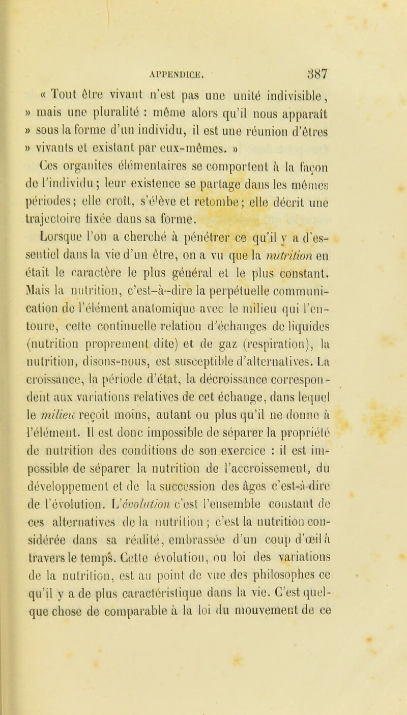 Ai'PENDicii;. 887 « Tout ôlre vivant n'est pas une unité indivisible, » mais une pluralité : môme alors qu'il nous apparaît » sous la forme d'un individu, il est une réunion d'êtres » vivanis et existant par eux-mêmes. » Ces organites élémentaires se comportent à la faron de l'individu ; leur existence se partage dans les mêmes périodes; elle croît, s'é'ève et retombe; elle décrit une Irajecloiro tixée dans sa forme. Lorscpie l'on a cherché à pénétrer ce qu'il y a d'es- sentiel dans la vie d'un être, on a vu que la nutrition en était 1g caractère le plus général et le plus constant. Mais la nutrition, c'est-à-dire la perpétuelle communi- cation do l'élément analomique avec le milieu qui ren- toui'c, celte continuelle relation d'échanges de liquides (nutrition proprement dite) et de gaz (respiration), la nutrition, disons-nous, est susceptible d'alternatives. La croissance, la période d'état, la décroissance correspon- dent aux variations relatives de cet échange, dans leipiel le milieu reçoit moins, autant ou plus qu'il ne donne à l'élément. Il est donc impossible de séparer la propriété de nutrition des conditions de son exercice : il est im- possible de séparer la nutrition de l'accroissement, du développement et de la succession des âges c'est-à-dire de l'évolution. IJévolution C{)s{ l'ensemble constant de ces alternatives delà nutrition ; c'est la nutrition con- sidérée dans sa réidité, embrassée d'un coupd'œilà travers le temps. Cette évolution, ou loi des variations de la nutrition, est au point de vue des philosophes ce qu'il y a de plus caractéristique dans la vie. C'est quel- que chose de comparable à la loi du mouvement de ce