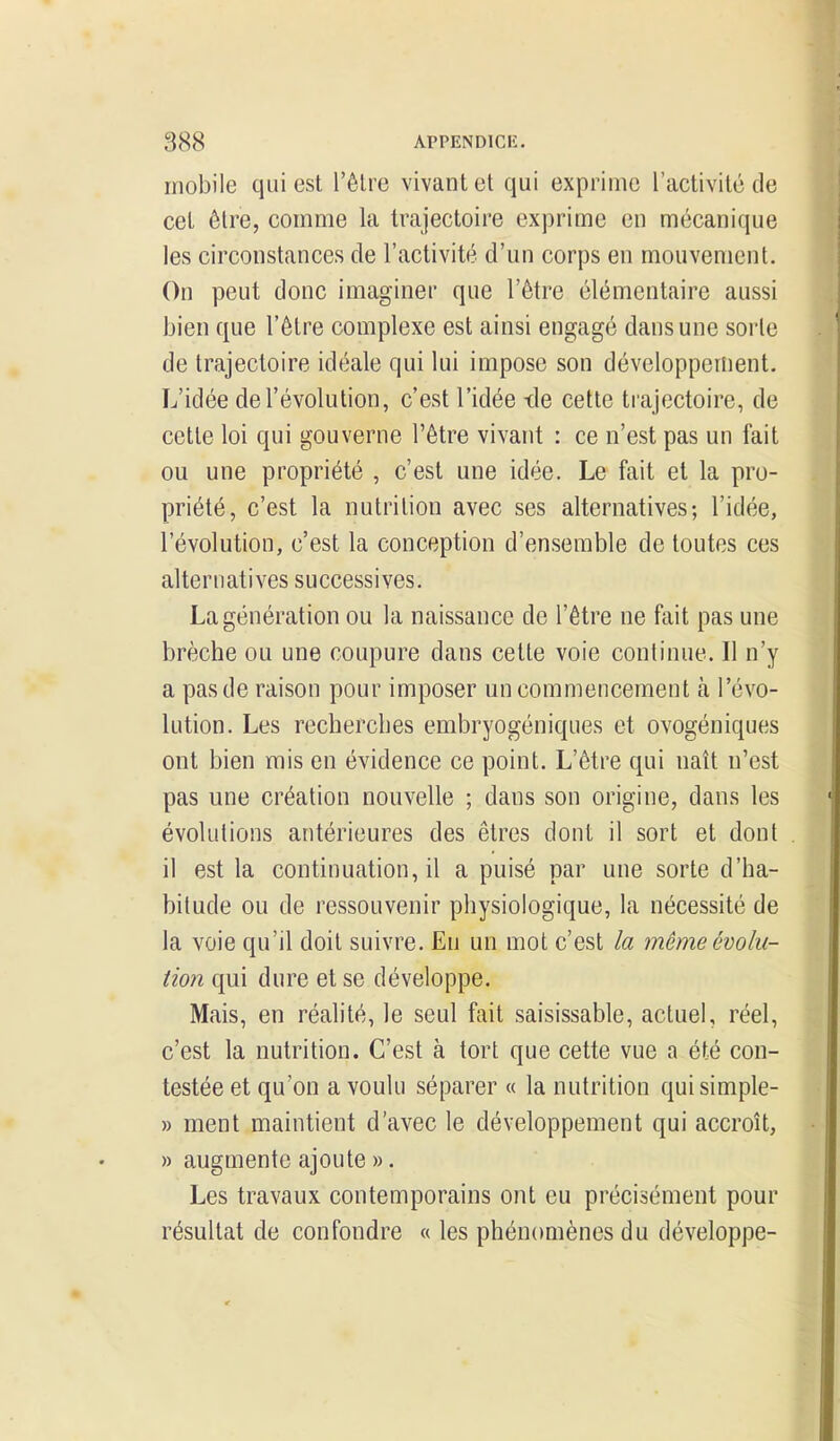 mobile qui est l'êlre vivant et qui exprime l'activité de cet être, comme la trajectoire exprime en mécanique les circonstances de l'activité d'un corps en mouvement. On peut donc imaginer que l'être élémentaire aussi bien que l'être complexe est ainsi engagé dans une sorle de trajectoire idéale qui lui impose son développement. L'idée de l'évolution, c'est l'idée -de cette trajectoire, de cette loi qui gouverne l'être vivant : ce n'est pas un fait ou une propriété , c'est une idée. Le fait et la pro- priété, c'est la nutrition avec ses alternatives; l'idée, l'évolution, c'est la conception d'ensemble de toutes ces alternatives successives. La génération ou la naissance de l'être ne fait pas une brèche ou une coupure dans cette voie continue. Il n'y a pas de raison pour imposer un commencement à l'évo- lution. Les recherches embryogéniques et ovogéniques ont bien mis en évidence ce point. L'être qui naît n'est pas une création nouvelle ; dans son origine, dans les évolutions antérieures des êtres dont il sort et dont il est la continuation, il a puisé par une sorte d'ha- bitude ou de ressouvenir physiologique, la nécessité de la voie qu'il doit suivre. En un mot c'est la même évolu- tion qui dure et se développe. Mais, en réalité, le seul fait saisissable, actuel, réel, c'est la nutrition. C'est à tort que cette vue a été con- testée et qu'on a voulu séparer « la nutrition quisimple- » ment maintient d'avec le développement qui accroît, » augmente ajoute ». Les travaux contemporains ont eu précisément pour résultat de confondre « les phénomènes du développe-