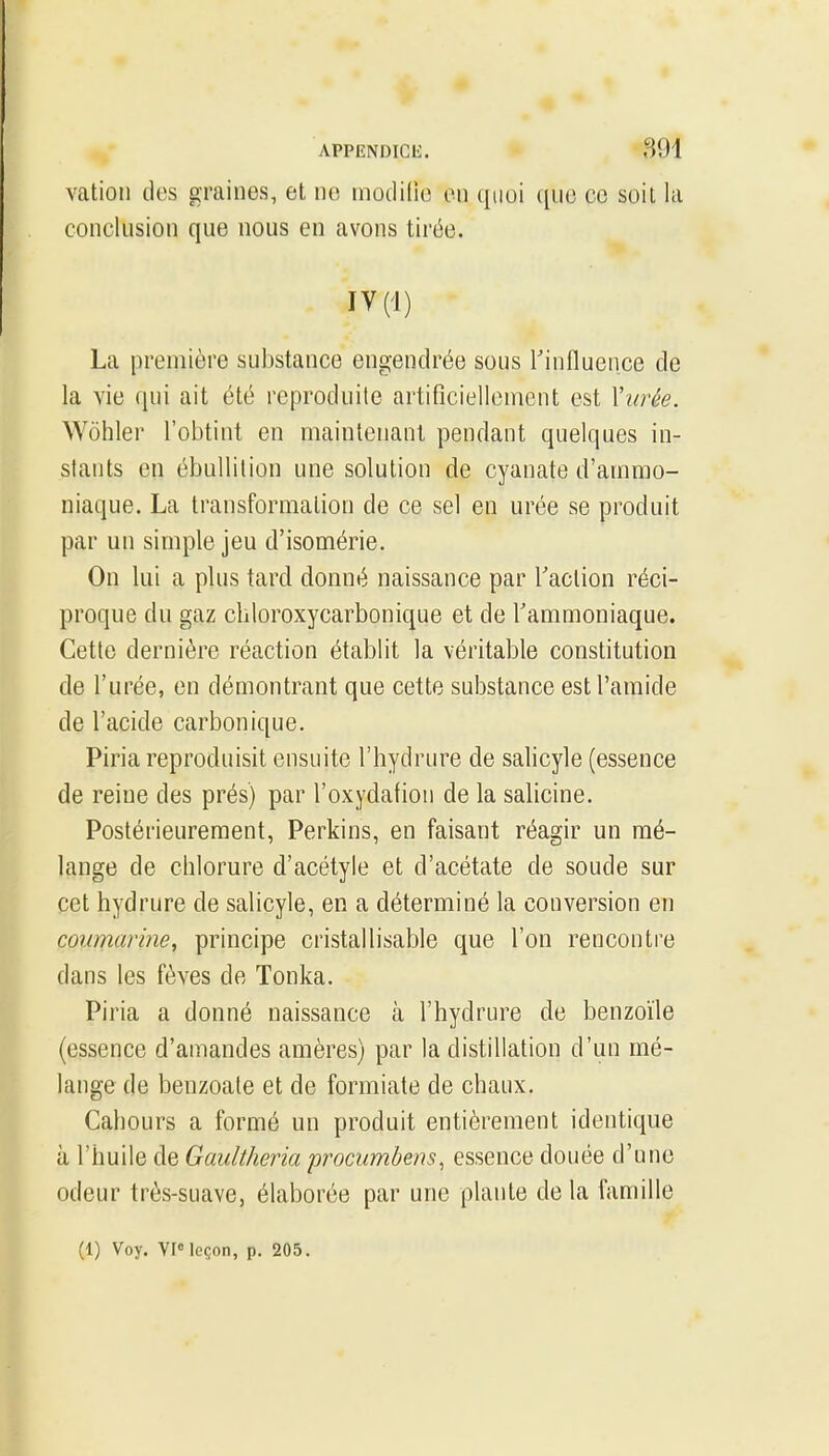 vation des graines, et no modilio on quoi ([ue ce soit la conclusion que nous en avons tirée. IY(1) La première substance engendrée sous l'influence de la vie qui ait été reproduite artificiellenicnt est Vwée. Wôhler l'obtint en maintenant pendant quelques in- stants en ébullilion une solution de cyanate d'ammo- niaque. La transformation de ce sel en urée se produit par un simple jeu d'isomérie. On lui a plus tard donné naissance par Taclion réci- proque du gaz cliloroxycarbonique et de l'ammoniaque. Cette dernière réaction établit la véritable constitution de l'urée, en démontrant que cette substance est l'amide de l'acide carbonique. Piria reproduisit ensuite l'hydrure de salicyle (essence de reine des prés) par l'oxydation de la salicine. Postérieurement, Perkins, en faisant réagir un mé- lange de chlorure d'acétyle et d'acétate de soude sur cet hydrure de salicyle, en a déterminé la conversion en coumarme, principe cristallisable que l'on rencontre dans les fèves de Tonka. Piria a donné naissance à l'hydrure de benzoïle (essence d'amandes amères) par la distillation d'un mé- lange de benzoale et de formiate de chaux. Cahours a formé un produit entièrement identique à l'huile de GaultJieria procumbens, essence douée d'une odeur très-suave, élaborée par une plante de la famille (1) Voy. VP leçon, p. 205.