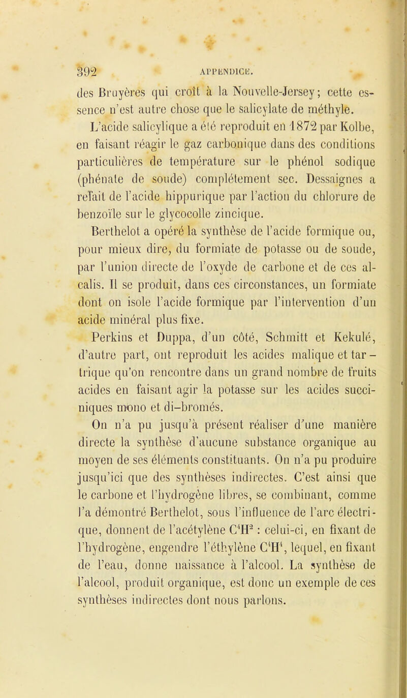 |92 APPliNUlCL'. des Bruyères qui croît à la Nouvelle-Jersey; cette es- sence n'est autre chose que le salicylate de méthyle. L'acide salicylique a élé reproduit en 1872 par Kolbe, en faisant réagir le gaz carbonique dans des conditions particulières de température sur le phénol sodique (phénate de soude) complètement sec. Dessaignes a reTait de l'acide hippurique par l'action du chlorure de benzoïle sur le glycocoUe zincique. Berthelot a opéré la synthèse de l'acide formique ou, pour mieux dire, du formiate de potasse ou de soude, par l'union directe de l'oxyde de carbone et de ces al- calis. Il se produit, dans ces circonstances, un formiate dont on isole l'acide formique par l'intervention d'un acide minéral plus fixe. Perkins et Duppa, d'un côté, Schmitt et Kekulé, d'autre part, ont reproduit les acides malique et tar - trique qu'on rencontre dans un grand nombre de fruits acides en faisant agir la potasse sur les acides succi- niques mono et di-bromés. On n'a pu jusqu'à présent réaliser d'une manière directe la synthèse d'aucune substance organique au moyen de ses éléments constituants. On n'a pu produire jusqu'ici que des synthèses indirectes. C'est ainsi que le carbone et l'hydrogène libres, se combinant, comme l'a démontré Berthelot, sous l'influence de l'arc électri- que, donnent de l'acétylène C^H^ : celui-ci, en fixant de l'hydrogène, engendre l'éthylène C^H\ lequel, en fixant de l'eau, donne naissance à l'alcool. La synthèse de l'alcool, produit organique, est donc un exemple de ces synthèses indirectes dont nous parlons.