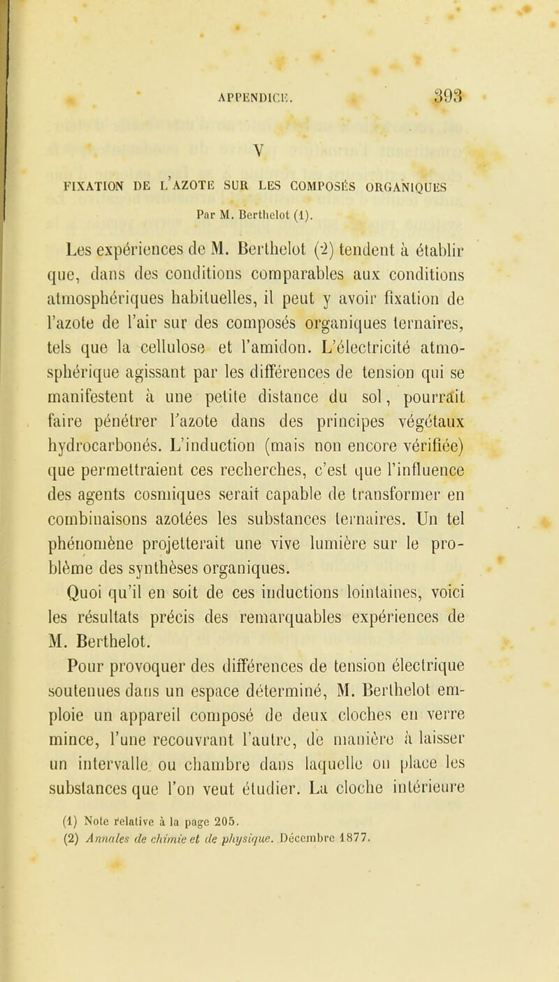 V FIXATION DE L AZOTE SUR LES COMPOSIÎIS ORGANIQUES Par M. Bertliclot (1). Les expériences de M. Berlhelot (-2) tendent à établir que, dans des conditions comparables aux conditions atmosphériques habituelles, il peut y avoir fixation de l'azote de l'air sur des composés organiques ternaires, tels que la cellulose et l'amidon. L'électricité atmo- sphérique agissant par les différences de tension qui se manifestent à une petite distance du sol, pourrait faire pénétrer Tazote dans des principes végétaux hydrocarbonés. L'induction (mais non encore vérifiée) que permettraient ces recherches, c'est que finfluence des agents cosmiques serait capable de transformer en combinaisons azotées les substances ternaires. Un tel phénomène projetterait une vive lumière sur le pro- blème des synthèses organiques. Quoi qu'il en soit de ces inductions lointaines, voici les résultats précis des remarquables expériences de M. Berthelot. Pour provoquer des différences de tension électrique soutenues dans un espace déterminé, M. Berthelot em- ploie un appareil composé de deux cloches en verre mince, l'une recouvrant l'autre, de manière à laisser un intervalle ou chambre dans laquelle on place les substances que l'on veut étudier. La cloche intérieui-e (1) Note relative à la page 205. (2) Annales de chimie et de physi(jue. Décembre 1877.