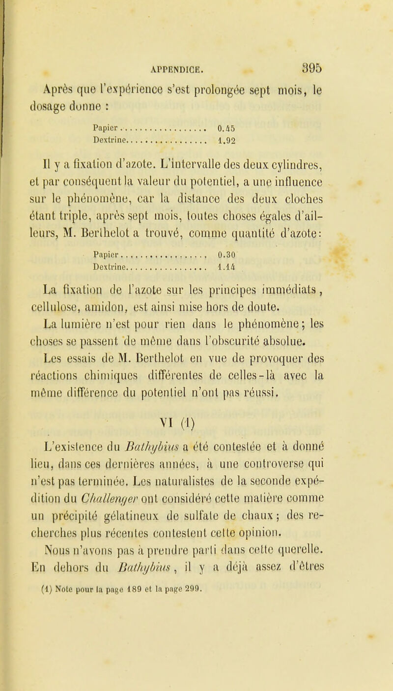 Après que l'expérience s'est prolongée sept mois, le dosage donne : Papier 0.45 Dextrine 1.92 Il y a fixation d'azote. L'intervalle des deux cylindres, et par conséquent la valeur du polentiel, a une influence sur le phénomène, car la dislance des deux cloches étant triple, après sept mois, toutes choses égales d'ail- leurs, M. Berlhelot a trouvé, comme quantité d'azote: Papier 0.30 Dextrine 1.14 La fixation de l'azote sur les principes immédiats, cellulose, amidon, est ainsi mise hors de doute. La lumière n'est pour rien dans le phénomène; les choses se passent de môme dans l'obscurité absolue. Les essais de M. Berlhelot en vue de provoquer des réactions chimiques différentes de celles-là avec la même différence du potentiel n'ont pas réussi. VI (1) L'existence du Bathyhius a été contestée et à donné lieu, dans ces dernières années, à une controverse qui n'est pas terminée. Les naturalistes de la seconde expé- dition du Challenf/er ox[\. considéré cette matière comme un précipité gélatineux de sulfate de chaux ; des re- cherches plus récentes contestent cette opinion. Nous n'avons pas à prendre parti dans celte querelle. En dehors du Dathybius, il y a déjà assez d'ôtres (1) Note pour la page 189 et la page 299.