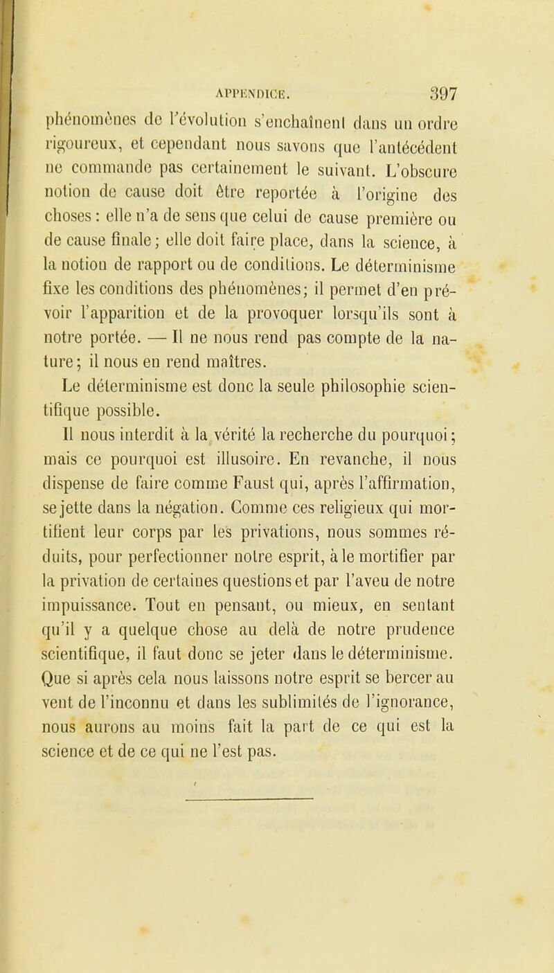 phénomènes de révolution s'enchaîneni dans un ordre rigoureux, et cependant nous savons que l'antécédent ne commande pas certainement le suivant. L'obscure notion de cause doit être reportée à l'origine des choses : elle n'a de sens que celui de cause première ou de cause finale; elle doit faire place, dans la science, à la notion de rapport ou de conditions. Le déterminisme fixe les conditions des phénomènes; il permet d'en pré- voir l'apparition et de la provoquer lorsqu'ils sont à notre portée. — Il ne nous rend pas compte de la na- ture; il nous en rend maîtres. Le déterminisme est donc la seule philosophie scien- tifique possible. Il nous interdit à la vérité la recherche du pourquoi; mais ce pourquoi est illusoire. En revanche, il nous dispense de faire comme Faust qui, après l'affirmation, se jette dans la négation. Comme ces religieux qui mor- tifient leur corps par les privations, nous sommes ré- duits, pour perfectionner notre esprit, aie mortifier par la privation de certaines questions et par l'aveu de notre impuissance. Tout en pensant, ou mieux, en sentant qu'il y a quelque chose au delà de notre prudence scientifique, il faut donc se jeter dans le déterminisme. Que si après cela nous laissons notre esprit se bercer au vent de l'inconnu et dans les sublimités de l'ignorance, nous aurons au moins fait la part de ce qui est la science et de ce qui ne l'est pas.