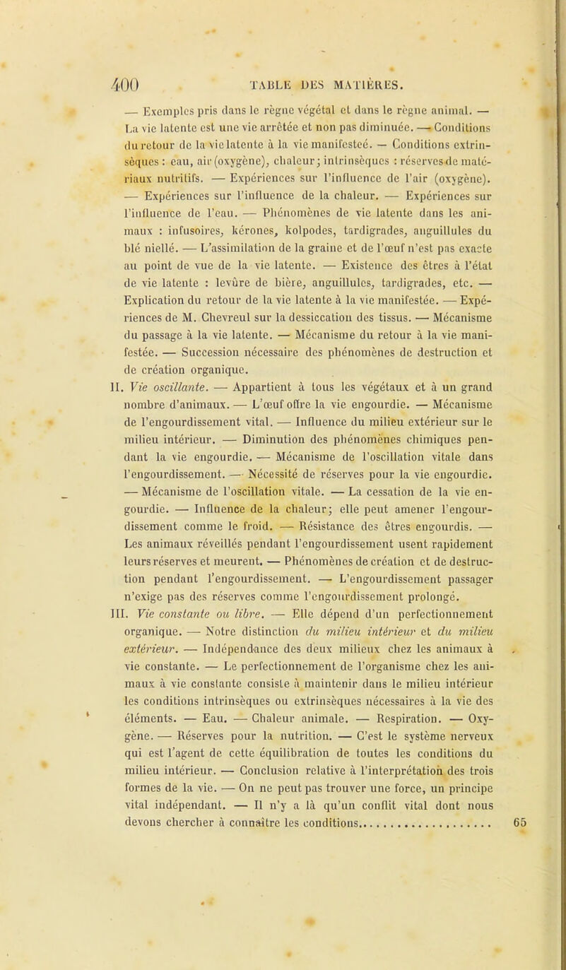 — Exemples pris clans le règne végétal et dans le règne animal. — La vie latente est une vie arrêtée et non pas diminuée. — Conditions du retour de la vie latente à la vie manifcstcé. — Conditions extrin- sèques : eau, air (oxygène), clialeur; inlrinsèqucs : résorvcsde maté- riaux nutritifs. — Expériences sur l'influence de l'air (oxjgène). — Expériences sur l'influence de la chaleur. — Expériences sur l'influence de l'eau. — Pliénomènes de vie latente dans les ani- maux : infusoii-es, kérones, kolpodes, tardigrades, anguillules du blé niellé. — L'assimilation de la graine et de l'œuf n'est pas exacte au point de vue de la vie latente. — Existence des êtres à l'état de vie latente : levûre de bière, anguillules, tardigrades, etc. — Explication du retour de la vie latente à la vie manifestée. — Expé- riences de M. Chevreul sur la dessiccation des tissus. — Mécanisme du passage à la vie latente. — Mécanisme du retour à la vie mani- festée. — Succession nécessaire des phénomènes de destruction et de création organique. II. Vie oscillante. — Appartient à tous les végétaux et à un grand nombre d'animaux. — L'œuf offre la vie engourdie. — Mécanisme de l'engourdissement vital. — Influence du milieu extérieur sur le milieu intérieur. — Diminution des phénomènes chimiques pen- dant la vie engourdie, — Mécanisme de l'oscillation vitale dans l'engourdissement. — Nécessité de réserves pour la vie engourdie. — Mécanisme de l'oscillation vitale. — La cessation de la vie en- gourdie. — Influence de la chaleur; elle peut amener l'engour- dissement comme le froid. — Résistance des êtres engourdis. — Les animaux réveillés pendant l'engourdissement usent rapidement leurs réserves et meurent. — Phénomènes de création et de destruc- tion pendant l'engourdissement. — L'engourdissement passager n'exige pas des réserves comme l'engourdissement prolongé. III. Vie constante ou libre, — Elle dépend d'un perfectionnement organique. — Notre distinction du milieu intérieur et du milieu extérieur. — Indépendance des deux milieux chez les animaux à vie constante. — Le perfectionnement de l'organisme chez les ani- maux à vie conslante consiste à maintenir dans le milieu intérieur les conditions intrinsèques ou extrinsèques nécessaires à la vie des éléments. — Eau. — Chaleur animale. — Respiration. — Oxy- gène. — Réserves pour la nutrition. — C'est le système nerveux qui est l'agent de cette équilibration de toutes les conditions du milieu intérieur. — Conclusion relative à l'interprétatioii des trois formes de la vie. — On ne peut pas trouver une force, un principe vital indépendant, — Il n'y a là qu'un conflit vital dont nous devons chercher à connaître les conditions