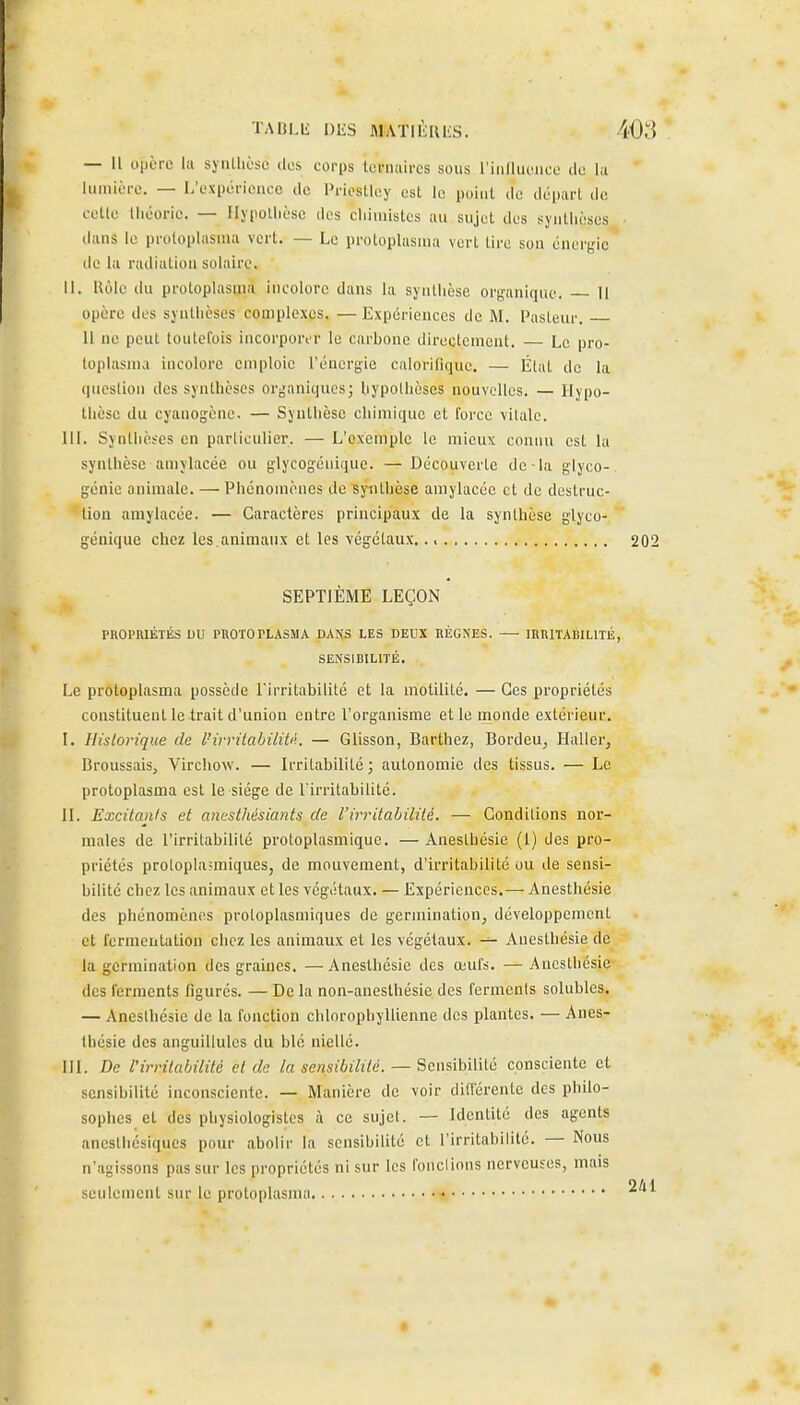 TABLli niiS MATlIilUiS. — Il opère lii siiiUièse des corps leniaircs sous riiillueiice de la limiière. — L'expérience de Priestley est le poiiil de départ de cette théorie. — Ilypollièse des cliimistes au sujet des syutlièses dans le proloplasuia vert. — Le protophisuia vert tire son énergie de la radiation solaire. II. Uôlc du protoplasma incolore dans la synthèse organique. 11 opère des synthèses complexes. — Expériences de M. Pasteur. il ne peut toutefois iiicorpoivr le carbone directement. — Le pro- loplasma incolore emploie l'énergie calorifique. — Étal de la question des synthèses organiques; hypothèses nouvelles. — Hypo- thèse du cyanogène. — Synthèse chimique et force \itale. III. Synthèses en particulier. — L'exemple le mieux connu est la synthèse amylacée ou glycogénique. — Découverte de-la glyco- génie animale. — Phénomènes de synthèse amylacée et de destruc- tion amylacée. — Caractères principaux de la synthèse glyco- génique chez les.animaux et les végétaux. SEPTIÈME LEÇON PROPRIÉTÉS DU PROTOPLASMA DANS LES DEUX RÉGNES. — IRRITABILITÉ SENSIBILITÉ. Le protoplasma possède l'irritabilité et la motilité. — Ces propriétés constituent le trait d'union entre l'organisme et le monde extérieur, I. Historique de l'irrilabiliU. — Glisson, Barthez, Bordeu, Haller, Broussais, Virchow. — Irritabilité ; autonomie des tissus. — Le protoplasma est le siège de l'irritabilité. II. Excitants et anesthésiants de rirritabililé. — Conditions nor- males de l'irritabilité protoplasmique. — Anesthésie (1) des pro- priétés protopla-miques, de mouvement, d'irritabilité ou de sensi- bilité chez les animaux et les végétaux. — Expériences.— Anesthésie des phénomènes protoplasmiques de germination^ développement et fermentation chez les animaux et les végétaux. — Anesthésie de la germination des graines. —Anesthésie des œufs. — Anesthésie des ferments figurés. — De la non-anesthésie des ferments solubles. — Anesthésie de la fonction chlorophyllienne des plantes. — Anes- thésie des anguillules du blé niellé. III. De l'irritabilité et de la sensibilité. — Sensibilité consciente et sensibilité inconsciente. — Manière de voir différente des philo- sophes et des physiologistes à ce sujet. — Identité des agents anesthésiqucs pour abolir la sensibilité et l'irritabilité. — Nous n'agissons pas sur les propriétés ni sur les fondions nerveuses, mais seulement sm- le protoplasnia